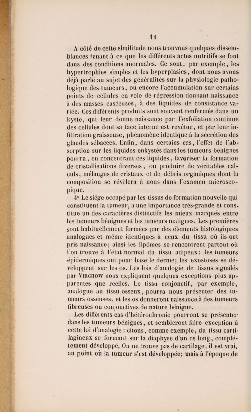 U A côté de celte similitude nous trouvons quelques dissem¬ blances tenant à ce que les différents actes nutritifs se font dans des conditions anormales. Ce sont, par exemple, les hypertrophies simples et les hyperplasies, dont nous avons déjà parlé au sujet des généralités sur la physiologie patho¬ logique des tumeurs, ou encore l’accumulation sur certains points de cellules en voie de régression donnant naissance à des masses caséeuses, à des liquides de consistance va¬ riée. Ces différents produits sont souvent renfermés dans un kyste, qui leur donne naissance par l’exfolialion continue des cellules dont sa face interne est revêtue, et par leur in¬ filtration graisseuse, phénomène identique à la sécrétion des glandes sébacées. Enfin, dans certains cas, l’effet de l’ab¬ sorption sur les liquides enkystés dans les tumeurs bénignes pourra , en concentrant ces liquides , favoriser la formation de cristallisations diverses, ou produire de véritables cal¬ culs, mélanges de cristaux et de débris organiques dont la composition se révélera à nous dans l’examen microsco¬ pique. 4° Le siège occupé par les tissus de formation nouvelle qui constituent la tumeur, a une importance très-grande et cons¬ titue un des caractères distinctifs les mieux marqués entre les tumeurs bénignes et les tumeurs malignes. Les premières sont habituellement formées par des éléments histologiques analogues et même identiques à ceux du tissu où ils ont pris naissance; ainsi les lipomes se rencontrent partout où l’on trouve à l’état normal du tissu adipeux; les tumeurs épidermiques ont pour base le derme; les exostoses se dé¬ veloppent sur les os. Les lois d’analogie de tissus signalés par Virchow nous expliquent quelques exceptions plus ap¬ parentes que réelles. Le tissu conjonctif, par exemple, analogue au tissu osseux, pourra nous présenter des tu¬ meurs osseuses, et les os donneront naissance à des tumeurs fibreuses ou conjonctives de nature bénigne. Les différents cas d’hétérochronie pourront se présenter dans les tumeurs bénignes, et sembleront faire exception à cette loi d’analogie : citons, comme exemple, du tissu carti¬ lagineux se formant sur la diuphyse d’un os long, complè¬ tement développé. On ne trouve pas de cartilage, il est vrai, au point où la tumeur s’est développée; mais à l’époque de