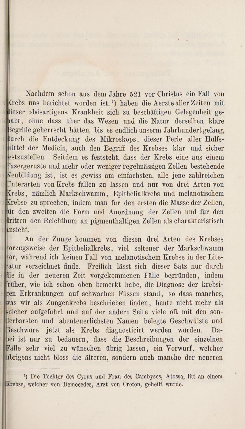 Nachdem schon aus dem Jahre 521 vor Christus ein Fall von [rebs uns berichtet worden ist, *) haben die Aerzte aller Zeiten mit ieser »bösartigen« Krankheit sich zu beschäftigen Gelegenheit ge¬ habt, ohne dass über das Wesen und die Natur derselben klare Begriffe geherrscht hätten, bis es endlich unserm Jahrhundert gelang, urch die Entdeckung des Mikroskops, dieser Perle aller Hülfs- nittel der Medicin, auch den Begriff des Krebses klar und sicher estzustellen. Seitdem es feststeht, dass der Krebs eine aus einem Fasergerüste und mehr oder weniger regelmässigen Zellen bestehende Neubildung ist, ist es gewiss am einfachsten, alle jene zahlreichen Unterarten von Krebs fallen zu lassen und nur von drei Arten von Krebs, nämlich Markschwamm, Epithelialkrebs und melanotischem Krebse zu sprechen, indem man für den ersten die Masse der Zellen, hr den zweiten die Form und Anordnung der Zellen und für den iritten den Reichthum an pigmenthaltigen Zellen als charakteristisch insieht. An der Zunge kommen von diesen drei Arten des Krebses vorzugsweise der Epithelialkrebs, viel seltener der Markschwamm vor, während ich keinen Fall von melanotischem Krebse in der Lite- ”atur verzeichnet finde. Freilich lässt sich dieser Satz nur durch lie in der neueren Zeit vorgekommenen Fälle begründen, indem Tüher, wie ich schon oben bemerkt habe, die Diagnose der krebsi- Ien Erkrankungen auf schwachen Füssen stand, so dass manches, fas wir als Zungenkrebs beschrieben finden, heute nicht mehr als olcher aufgeführt und auf der andern Seite viele oft mit den son- erbarsten und abenteuerlichsten Namen belegte Geschwülste und leschwüre jetzt als Krebs diagnosticirt werden würden. Da¬ ei ist nur zu bedauern, dass die Beschreibungen der einzelnen 'älle sehr viel zu wünschen übrig lassen, ein Vorwurf, welcher brigens nicht bloss die älteren, sondern auch manche der neueren b Die Tochter des Cyrus und Frau des Cambyses, Atossa, litt an einem Krebse, welcher von Democedes, Arzt von Croton, geheilt wurde.