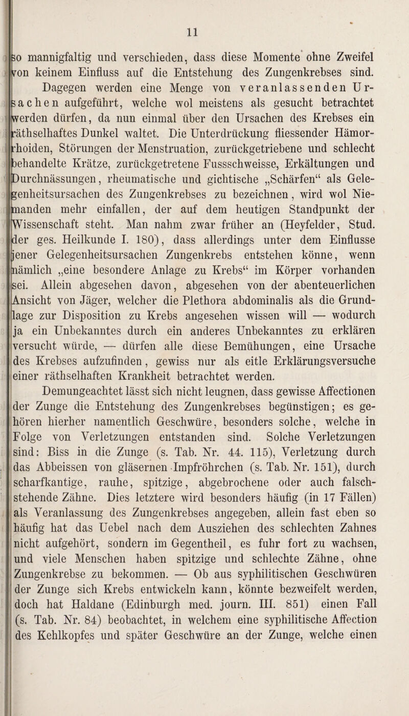 3o mannigfaltig und verschieden, dass diese Momente ohne Zweifel von keinem Einfluss auf die Entstehung des Zungenkrebses sind. Dagegen werden eine Menge von veranlassenden Ur¬ sachen aufgeführt, welche wol meistens als gesucht betrachtet werden dürfen, da nun einmal über den Ursachen des Krebses ein äthselhaftes Dunkel waltet. Die Unterdrückung fliessender Hämor- hoiden, Störungen der Menstruation, zurückgetriebene und schlecht jehandelte Krätze, zurückgetretene Fussschweisse, Erkältungen und urchnässungen, rheumatische und gichtische „Schärfen“ als Gele- enheitsursachen des Zungenkrebses zu bezeichnen, wird wol Nie¬ anden mehr einfallen, der auf dem heutigen Standpunkt der issenschaft steht. Man nahm zwar früher an (Heyfelder, Stud. er ges. Heilkunde I. 180), dass allerdings unter dem Einflüsse jener Gelegenheitsursachen Zungenkrebs entstehen könne, wenn nämlich „eine besondere Anlage zu Krebs“ im Körper vorhanden sei. Allein abgesehen davon, abgesehen von der abenteuerlichen Ansicht von Jäger, welcher die Plethora abdominalis als die Grund¬ lage zur Disposition zu Krebs angesehen wissen will — wodurch ja ein Unbekanntes durch ein anderes Unbekanntes zu erklären versucht würde, — dürfen alle diese Bemühungen, eine Ursache des Krebses aufzufinden, gewiss nur als eitle Erklärungsversuche einer räthselhaften Krankheit betrachtet werden. Demungeachtet lässt sich nicht leugnen, dass gewisse Affectionen der Zunge die Entstehung des Zungenkrebses begünstigen; es ge¬ hören hierher namentlich Geschwüre, besonders solche, welche in Folge von Verletzungen entstanden sind. Solche Verletzungen sind: Biss in die Zunge (s. Tab. Nr. 44. 115), Verletzung durch das Abbeissen von gläsernen Impfröhrchen (s. Tab. Nr. 151), durch scharfkantige, rauhe, spitzige, abgebrochene oder auch falsch¬ stehende Zähne. Dies letztere wird besonders häufig (in 17 Fällen) als Veranlassung des Zungenkrebses angegeben, allein fast eben so häufig hat das Uebel nach dem Ausziehen des schlechten Zahnes nicht aufgehört, sondern im Gegentheil, es fuhr fort zu wachsen, und viele Menschen haben spitzige und schlechte Zähne, ohne Zungenkrebse zu bekommen. — Ob aus syphilitischen Geschwüren der Zunge sich Krebs entwickeln kann, könnte bezweifelt werden, doch hat Haldane (Edinburgh med. journ. III. 851) einen Fall (s. Tab. Nr. 84) beobachtet, in welchem eine syphilitische Affection des Kehlkopfes und später Geschwüre an der Zunge, welche einen