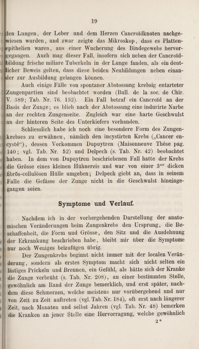 flen Lungen, der Leber und dem Herzen Cancroidknoten nachge¬ wiesen wurden, und zwar zeigte das Mikroskop, dass es Platten- (epithelien waren, aus einer Wucherung des Bindegewebs hervor- ;egangen. Auch mag dieser Fall, insofern sich neben der Cancroid- ildung frische miliare Tuberkeln in der Lunge fanden, als ein deut- icher Beweis gelten, dass diese beiden Neubildungen neben einan¬ der zur Ausbildung gelangen können. Auch einige Fälle von spontaner Abstossung krebsig entarteter Zungenpartien sind beobachtet worden (Bull, de la soc. de Chir. Y. 389; Tab. Nr. 76. 132). Ein Fall betraf ein Cancroid an der Basis der Zunge; es blieb nach der Abstossung eine indurirte Narbe an der rechten Zungenseite. Zugleich war eine harte Geschwulst an der hinteren Seite des Unterkiefers vorhanden. Schliesslich habe ich noch eine besondere Form des Zungen¬ krebses zu erwähnen, nämlich den incystirten Krebs („Cancer en- cyste“), dessen Vorkommen Dupuytren (Maisonneuve These pag. 140; vgl. Tab. Nr. 52) und Delpech (s. Tab. Nr. 42) beobachtet haben. In dem von Dupuytren beschriebenen Fall hatte der Krebs die Grösse eines kleinen Hühnereis und war von einer 3' dicken fibrös-cellulösen Hülle umgeben; Delpech giebt an, dass in seinem Falle die Gefässe der Zunge nicht in die Geschwulst hineinge¬ gangen seien. Symptome und Verlauf. Nachdem ich in der vorhergehenden Darstellung der anato¬ mischen Veränderungen beim Zungenkrebs den Ursprung, die Be¬ schaffenheit, die Form und Grösse, den Sitz und die Ausdehnung der Erkrankung beschrieben habe, bleibt mir über die Symptome nur noch Weniges beizufügen übrig. Der Zungenkrebs beginnt nicht immer mit der localen Verän¬ derung, sondern als erstes Symptom macht sich nicht selten ein lästiges Prickeln und Brennen, ein Gefühl, als hätte sich der Kranke die Zunge verbrüht (s. Tab. Nr. 208), an einer bestimmten Stelle, gewöhnlich am Band der Zunge bemerklich, und erst später, nach¬ dem diese Schmerzen, welche meistens nur vorübergehend und nur von Zeit zu Zeit auftreten (vgl. Tab. Nr. 184), oft erst nach längerer Zeit, nach Monaten und selbst Jahren (vgl. Tab. Nr. 48) bemerken die Kranken an jener Stelle eine Hervorragung, welche gewöhnlich 2 *