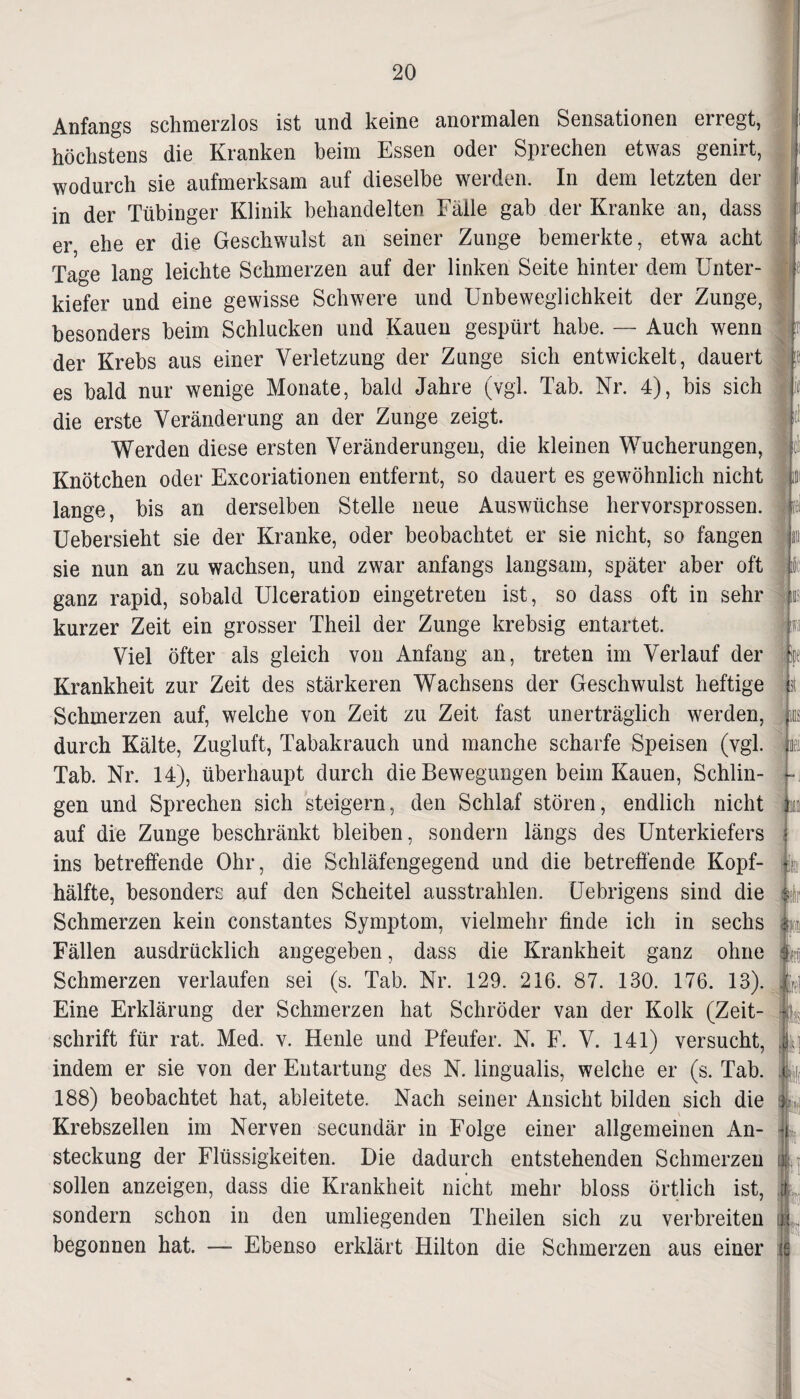 Anfangs schmerzlos ist und keine anormalen Sensationen erregt, höchstens die Kranken beim Essen oder Sprechen etwas genirt, wodurch sie aufmerksam auf dieselbe werden. In dem letzten der in der Tübinger Klinik behandelten Fälle gab der Kranke an, dass er ehe er die Geschwulst an seiner Zunge bemerkte, etwa acht Tage lang leichte Schmerzen auf der linken Seite hinter dem Unter¬ kiefer und eine gewisse Schwere und Unbeweglichkeit der Zunge, besonders beim Schlucken und Kauen gespürt habe. — Auch wenn der Krebs aus einer Verletzung der Zunge sich entwickelt, dauert es bald nur wenige Monate, bald Jahre (vgl. Tab. Nr. 4), bis sich die erste Veränderung an der Zunge zeigt. Werden diese ersten Veränderungen, die kleinen Wucherungen, Knötchen oder Excoriationen entfernt, so dauert es gewöhnlich nicht lange, bis an derselben Stelle neue Auswüchse hervorsprossen. Uebersieht sie der Kranke, oder beobachtet er sie nicht, so fangen sie nun an zu wachsen, und zwar anfangs langsam, später aber oft ganz rapid, sobald Ulceration eingetreten ist, so dass oft in sehr kurzer Zeit ein grosser Theil der Zunge krebsig entartet. Viel öfter als gleich von Anfang an, treten im Verlauf der Krankheit zur Zeit des stärkeren Wachsens der Geschwulst heftige Schmerzen auf, welche von Zeit zu Zeit fast unerträglich werden, durch Kälte, Zugluft, Tabakrauch und manche scharfe Speisen (vgl. Tab. Nr. 14), überhaupt durch die Bewegungen beim Kauen, Schlin¬ gen und Sprechen sich steigern, den Schlaf stören, endlich nicht auf die Zunge beschränkt bleiben, sondern längs des Unterkiefers ins betreffende Ohr, die Schläfengegend und die betreffende Kopf¬ hälfte, besonders auf den Scheitel ausstrahlen. Uebrigens sind die Schmerzen kein constantes Symptom, vielmehr finde ich in sechs Fällen ausdrücklich angegeben, dass die Krankheit ganz ohne Schmerzen verlaufen sei (s. Tab. Nr. 129. 216. 87. 130. 176. 13). Eine Erklärung der Schmerzen hat Schröder van der Kolk (Zeit¬ schrift für rat. Med. v. Henle und Pfeufer. N. F. V. 141) versucht, indem er sie von der Entartung des N. lingualis, welche er (s. Tab. 188) beobachtet hat, ableitete. Nach seiner Ansicht bilden sich die Krebszellen im Nerven secundär in Folge einer allgemeinen An¬ steckung der Flüssigkeiten. Die dadurch entstehenden Schmerzen sollen anzeigen, dass die Krankheit nicht mehr bloss örtlich ist, sondern schon in den umliegenden Theilen sich zu verbreiten begonnen hat. — Ebenso erklärt Hilton die Schmerzen aus einer u 11. .st ns B Ire! k I]