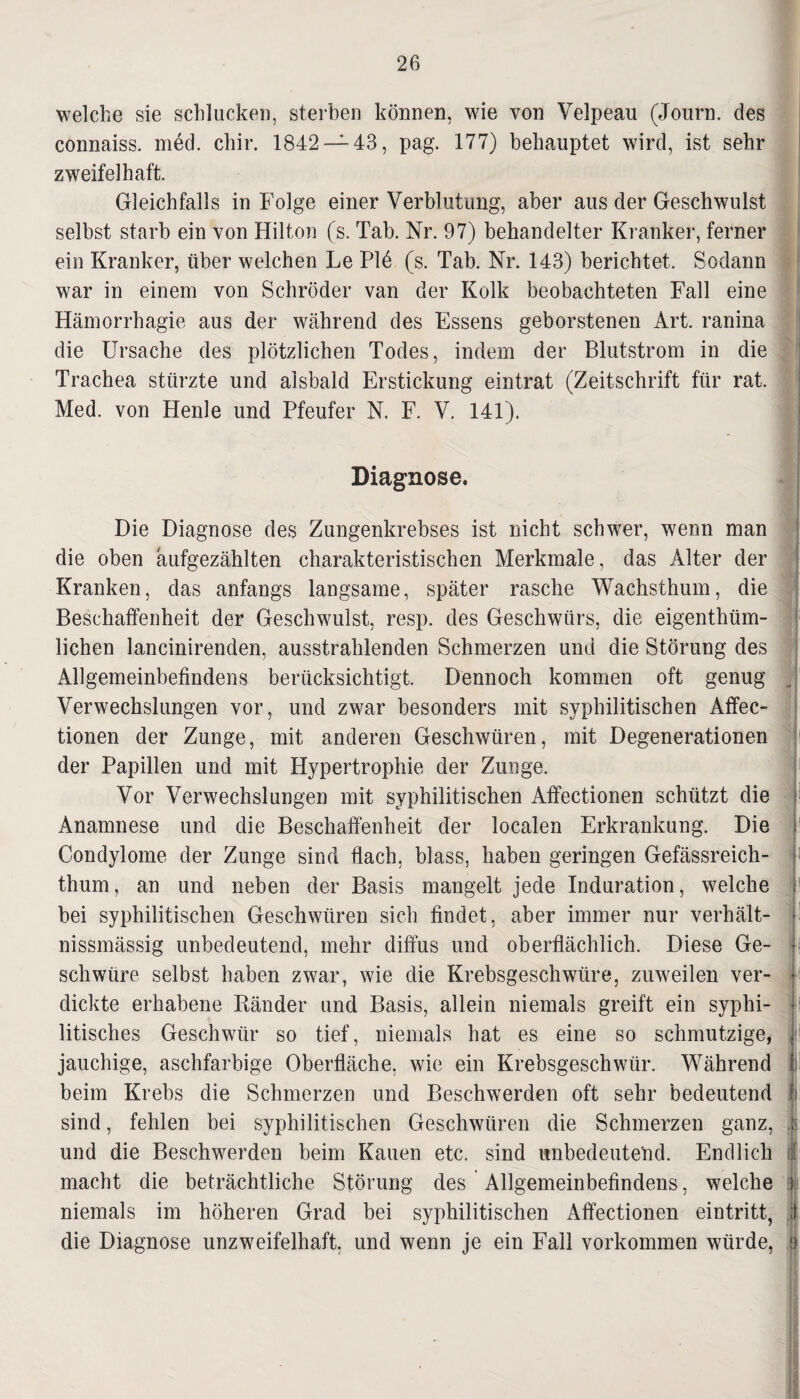 welche sie schlucken, sterben können, wie von Velpeau (Journ. des connaiss. med. chir. 1842 — 43, pag. 177) behauptet wird, ist sehr zweifelhaft. Gleichfalls in Folge einer Verblutung, aber aus der Geschwulst selbst starb ein von Hilton (s. Tab. Nr. 97) behandelter Kranker, ferner ein Kranker, über welchen Le Plö (s. Tab. Nr. 143) berichtet. Sodann war in einem von Schröder van der Kolk beobachteten Fall eine Hämorrhagie aus der während des Essens geborstenen Art. ranina die Ursache des plötzlichen Todes, indem der Blutstrom in die Trachea stürzte und alsbald Erstickung eintrat (Zeitschrift für rat. Med. von Henle und Pfeufer N. F. V. 141). Diagnose. Die Diagnose des Zungenkrebses ist nicht schwer, wenn man die oben aufgezählten charakteristischen Merkmale, das Alter der Kranken, das anfangs langsame, später rasche Wachsthum, die Beschaffenheit der Geschwulst, resp. des Geschwürs, die eigenthüm- lichen lancinirenden, ausstrahlenden Schmerzen und die Störung des Allgemeinbefindens berücksichtigt. Dennoch kommen oft genug Verwechslungen vor, und zwar besonders mit syphilitischen Affec- tionen der Zunge, mit anderen Geschwüren, mit Degenerationen der Papillen und mit Hypertrophie der Zunge. Vor Verwechslungen mit syphilitischen Affectionen schützt die Anamnese und die Beschaffenheit der localen Erkrankung. Die Condylome der Zunge sind flach, blass, haben geringen Gefässreich- thum, an und neben der Basis mangelt jede Induration, welche bei syphilitischen Geschwüren sich findet, aber immer nur verhält- nissmässig unbedeutend, mehr diffus und oberflächlich. Diese Ge¬ schwüre selbst haben zwar, wie die Krebsgeschwüre, zuweilen ver¬ dickte erhabene Ränder und Basis, allein niemals greift ein syphi¬ litisches Geschwür so tief, niemals hat es eine so schmutzige, jauchige, aschfarbige Oberfläche, wie ein Krebsgeschwür. Während 1: beim Krebs die Schmerzen und Beschwerden oft sehr bedeutend f sind, fehlen bei syphilitischen Geschwüren die Schmerzen ganz, $ und die Beschwerden beim Kauen etc. sind unbedeutend. Endlich macht die beträchtliche Störung des Allgemeinbefindens, welche niemals im höheren Grad bei syphilitischen Affectionen eintritt, ;l die Diagnose unzweifelhaft, und wenn je ein Fall Vorkommen würde, o