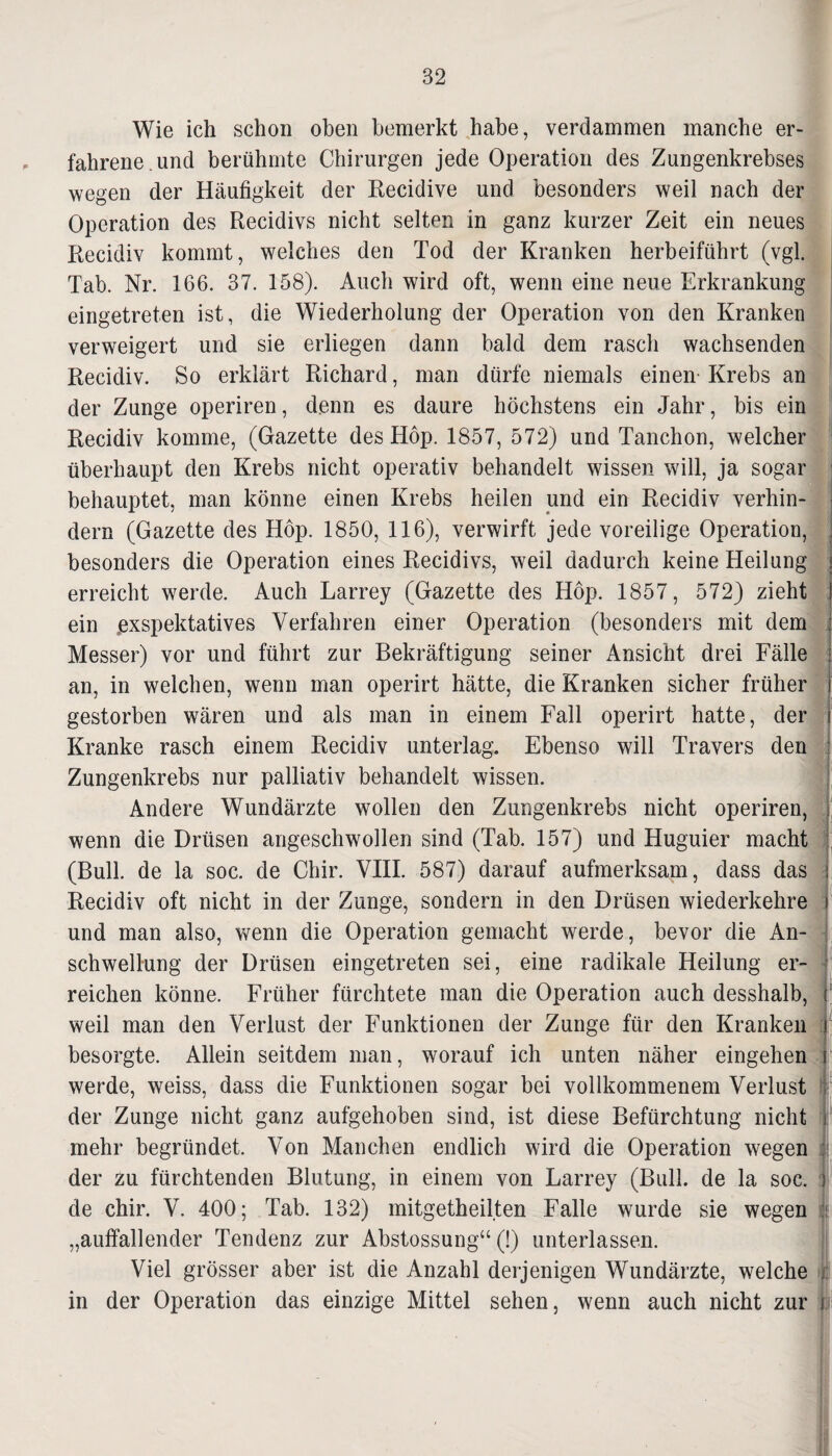 Wie ich schon oben bemerkt habe, verdammen manche er¬ fahrene, und berühmte Chirurgen jede Operation des Zungenkrebses wegen der Häufigkeit der Recidive und besonders weil nach der Operation des Recidivs nicht selten in ganz kurzer Zeit ein neues Recidiv kommt, welches den Tod der Kranken herbeiführt (vgl. Tab. Nr. 166. 37. 158). Auch wird oft, wenn eine neue Erkrankung eingetreten ist, die Wiederholung der Operation von den Kranken verweigert und sie erliegen dann bald dem rasch wachsenden Recidiv. So erklärt Richard, man dürfe niemals einen Krebs an der Zunge operiren, denn es daure höchstens ein Jahr, bis ein Recidiv komme, (Gazette des Höp. 1857, 572) und Tanchon, welcher überhaupt den Krebs nicht operativ behandelt wissen will, ja sogar behauptet, man könne einen Krebs heilen und ein Recidiv verhin¬ dern (Gazette des Höp. 1850, 116), verwirft jede voreilige Operation, besonders die Operation eines Recidivs, weil dadurch keine Heilung erreicht werde. Auch Larrey (Gazette des Höp. 1857, 572) zieht ein rexspektatives Verfahren einer Operation (besonders mit dem j Messer) vor und führt zur Bekräftigung seiner Ansicht drei Fälle an, in welchen, wenn man operirt hätte, die Kranken sicher früher gestorben wären und als man in einem Fall operirt hatte, der Kranke rasch einem Recidiv unterlag. Ebenso will Travers den Zungenkrebs nur palliativ behandelt wissen. Andere Wundärzte wollen den Zungenkrebs nicht operiren, wenn die Drüsen angeschwollen sind (Tab. 157) und Huguier macht (Bull, de la soc. de Ctiir. VIII. 587) darauf aufmerksam, dass das Recidiv oft nicht in der Zunge, sondern in den Drüsen wiederkehre und man also, wenn die Operation gemacht werde, bevor die An¬ schwellung der Drüsen eingetreten sei, eine radikale Heilung er¬ reichen könne. Früher fürchtete man die Operation auch desshalb, weil man den Verlust der Funktionen der Zunge für den Kranken besorgte. Allein seitdem man, worauf ich unten näher eingehen werde, weiss, dass die Funktionen sogar bei vollkommenem Verlust der Zunge nicht ganz aufgehoben sind, ist diese Befürchtung nicht mehr begründet. Von Manchen endlich wird die Operation wegen der zu fürchtenden Blutung, in einem von Larrey (Bull, de la soc. j de chir. V. 400; Tab. 132) mitgetheilten Falle wurde sie wegen f „auffallender Tendenz zur Abstossung“ (!) unterlassen. Viel grösser aber ist die Anzahl derjenigen Wundärzte, welche in der Operation das einzige Mittel sehen, wenn auch nicht zur J.i