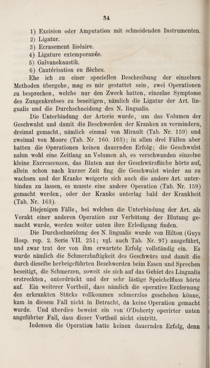 1) Excision oder Amputation mit schneidenden Instrumenten. 2) Ligatur. 3) Ecrasement lindaire. 4) Ligature extemporanße. 5) Galvanokaustik. ✓ 6) Cautßrisation en fleches. Ehe ich zu einer speciellen Beschreibung der einzelnen Methoden übergehe, mag es mir gestattet sein, zwei Operationen zu besprechen, welche nur den Zweck hatten, einzelne Symptome des Zungenkrebses zu beseitigen, nämlich die Ligatur der Art. lin- gualis und die Durchschneidung des N. lingualis. Die Unterbindung der Arterie wurde, um das Volumen der Geschwulst und damit die Beschwerden der Kranken zu vermindern, dreimal gemacht, nämlich einmal von Mirault (Tab. Nr. 159) und zweimal von Moore (Tab. Nr. 160. 163); in allen drei Fällen aber hatten die Operationen keinen dauernden Erfolg; die Geschwulst nahm wohl eine Zeitlang an Volumen ab, es verschwanden einzelne kleine Excrescenzen, das Bluten aus der Geschwürsfläche hörte auf, allein schon nach kurzer Zeit fing die Geschwulst wieder an zu wachsen und der Kranke weigerte sich auch die andere Art. unter¬ binden zu lassen, es musste eine andere Operation (Tab. Nr. 159) gemacht werden, oder der Kranke unterlag bald der Krankheit (Tab. Nr. 163). Diejenigen Fälle, bei welchen die Unterbindung der Art. als Vorakt einer anderen Operation zur Verhütung der Blutung ge¬ macht wurde, werden weiter unten ihre Erledigung finden. Die Durchschneidung des N. lingualis wurde von Hilton (Guys Hosp. rep. 2. Serie VII. 251; vgl. auch Tab. Nr. 97) ausgeführt, und zwar trat der von ihm erwartete Erfolg vollständig ein. Es wurde nämlich die Schmerzhaftigkeit des Geschwürs und damit die durch dieselbe herbeigeführten Beschwerden beim Essen und Sprechen beseitigt, die Schmerzen, soweit sie sich auf das Gebiet des Lingualis erstreckten, unterdrückt und der sehr lästige Speichelfluss hörte auf. Ein weiterer Vorth eil, dass nämlich die operative Entfernung des erkrankten Stücks vollkommen schmerzlos geschehen könne, kam in diesem Fall nicht in Betracht, da keine Operation gemacht wurde. Und überdies beweist ein von 'O’Doherty operirter unten angeführter Fall, dass dieser Vortheil nicht eintritt. Indessen die Operation hatte keinen dauernden Erfolg, denn