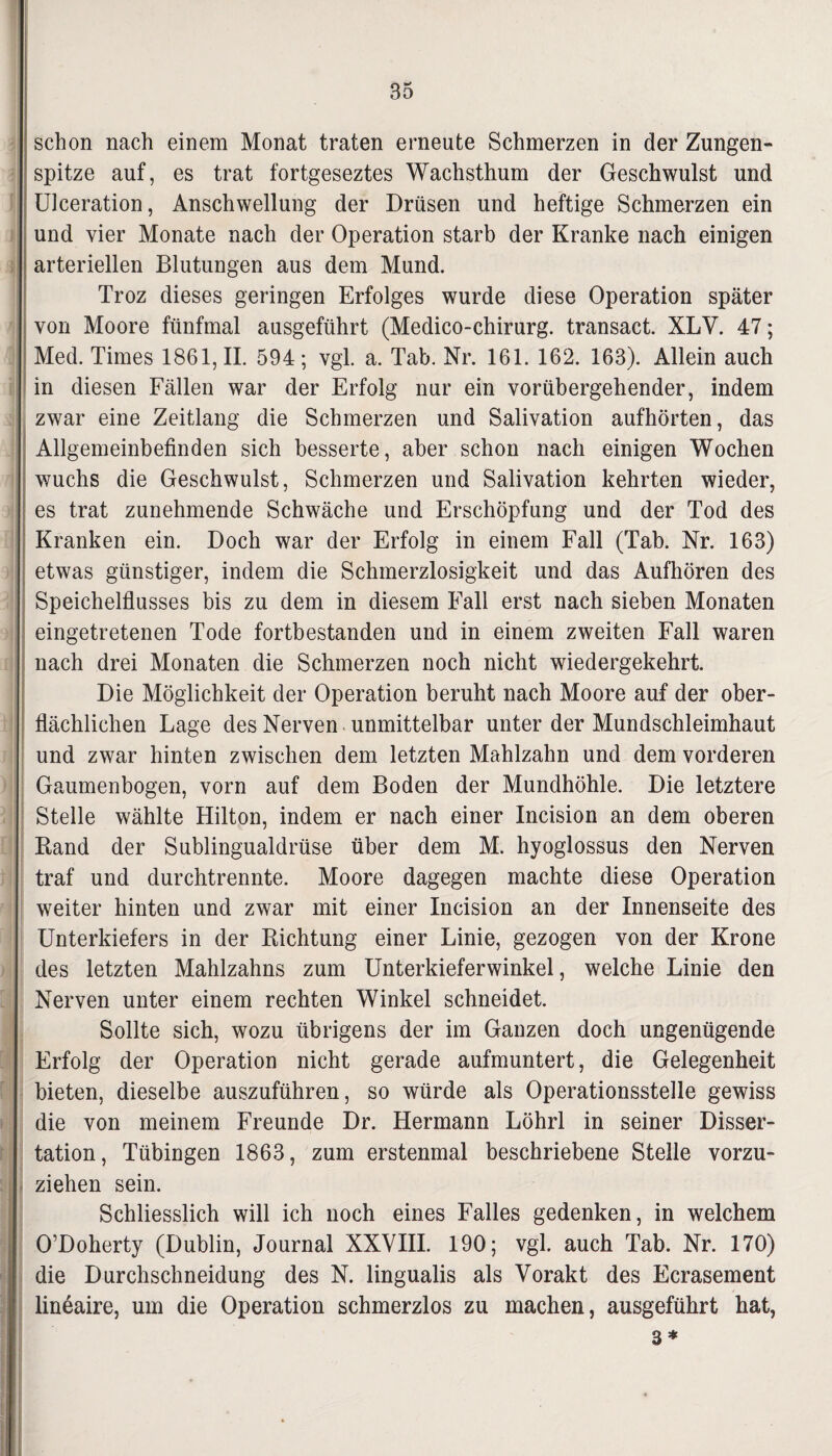 schon nach einem Monat traten erneute Schmerzen in der Zungen¬ spitze auf, es trat fortgeseztes Wachsthum der Geschwulst und Ulceration, Anschwellung der Drüsen und heftige Schmerzen ein und vier Monate nach der Operation starb der Kranke nach einigen arteriellen Blutungen aus dem Mund. Troz dieses geringen Erfolges wurde diese Operation später von Moore fünfmal ausgeführt (Medico-chirurg. transact. XLV. 47; Med. Times 1861,11. 594; vgl. a. Tab. Nr. 161. 162. 163). Allein auch in diesen Fällen war der Erfolg nur ein vorübergehender, indem zwar eine Zeitlang die Schmerzen und Salivation aufhörten, das Allgemeinbefinden sich besserte, aber schon nach einigen Wochen wuchs die Geschwulst, Schmerzen und Salivation kehrten wieder, es trat zunehmende Schwäche und Erschöpfung und der Tod des Kranken ein. Doch war der Erfolg in einem Fall (Tab. Nr. 163) etwas günstiger, indem die Schmerzlosigkeit und das Aufhören des Speichelflusses bis zu dem in diesem Fall erst nach sieben Monaten eingetretenen Tode fortbestanden und in einem zweiten Fall waren nach drei Monaten die Schmerzen noch nicht wiedergekehrt. Die Möglichkeit der Operation beruht nach Moore auf der ober¬ flächlichen Lage des Nerven unmittelbar unter der Mundschleimhaut und zwar hinten zwischen dem letzten Mahlzahn und dem vorderen Gaumenbogen, vorn auf dem Boden der Mundhöhle. Die letztere Stelle wählte Hilton, indem er nach einer Incision an dem oberen Rand der Sublingualdrüse über dem M. hyoglossus den Nerven traf und durchtrennte. Moore dagegen machte diese Operation weiter hinten und zwar mit einer Incision an der Innenseite des Unterkiefers in der Richtung einer Linie, gezogen von der Krone des letzten Mahlzahns zum Unterkieferwinkel, welche Linie den Nerven unter einem rechten Winkel schneidet. Sollte sich, wozu übrigens der im Ganzen doch ungenügende Erfolg der Operation nicht gerade aufmuntert, die Gelegenheit bieten, dieselbe auszuführen, so würde als Operationsstelle gewiss die von meinem Freunde Dr. Hermann Löhrl in seiner Disser¬ tation, Tübingen 1863, zum erstenmal beschriebene Stelle vorzu¬ ziehen sein. Schliesslich will ich noch eines Falles gedenken, in welchem j O’Doherty (Dublin, Journal XXVIII. 190; vgl. auch Tab. Nr. 170) die Durchschneidung des N. lingualis als Vorakt des Ecrasement lineaire, um die Operation schmerzlos zu machen, ausgeführt hat, 3 *