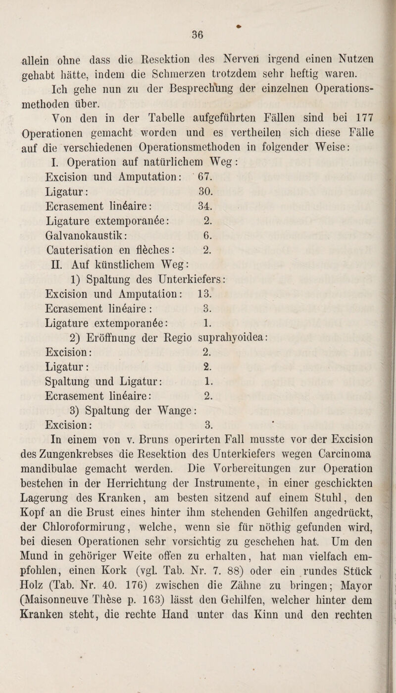 allein ohne dass die Resektion des Nerven irgend einen Nutzen gehabt hätte, indem die Schmerzen trotzdem sehr heftig waren. Ich gehe nun zu der Besprechung der einzelnen Operations¬ methoden über. Von den in der Tabelle aufgeführten Fällen sind bei 177 Operationen gemacht worden und es vertheilen sich diese Fälle auf die verschiedenen Operationsmethoden in folgender Weise: I. Operation auf natürlichem Weg: Excision und Amputation: 67. Ligatur: 30. Ecrasement linöaire: 34. Ligature extemporanöe: 2. Galvanokaustik: 6. Cauterisation en flaches: 2. II. Auf künstlichem Weg: 1) Spaltung des Unterkiefers: Excision und Amputation: 13. Ecrasement lineaire: 3. Ligature extemporanöe: 1. 2) Eröffnung der Regio suprahyoidea Excision : 2. Ligatur: 2. Spaltung und Ligatur: 1. Ecrasement lineaire: 2. 3) Spaltung der Wange: Excision: 3. In einem von v. Bruns operirten Fall musste vor der Excision des Zungenkrebses die Resektion des Unterkiefers wegen Carcinoma mandibulae gemacht werden. Die Vorbereitungen zur Operation bestehen in der Herrichtung der Instrumente, in einer geschickten Lagerung des Kranken, am besten sitzend auf einem Stuhl, den Kopf an die Brust eines hinter ihm stehenden Gehilfen angedrückt, der Chloroformirung, welche, wenn sie für nöthig gefunden wird, bei diesen Operationen sehr vorsichtig zu geschehen hat. Um den Mund in gehöriger Weite offen zu erhalten, hat man vielfach em¬ pfohlen, einen Kork (vgl. Tab. Nr. 7. 88) oder ein rundes Stück Holz (Tab. Nr. 40. 176) zwischen die Zähne zu bringen; Mayor (Maisonneuve These p. 163) lässt den Gehilfen, welcher hinter dem Kranken steht, die rechte Hand unter das Kinn und den rechten