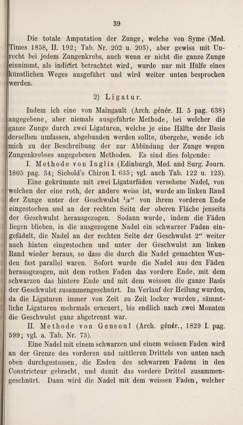 Die totale Amputation der Zunge, welche von Syme (Med. Times 1858, II. 192; Tab. Nr. 202 u. 203), aber gewiss mit Un¬ recht bei jedem Zungenkrebs, auch wenn er nicht die ganze Zunge einnimmt, als indidrt betrachtet wird, wurde nur mit Hülfe eines künstlichen Weges ausgeführt und wird weiter unten besprochen werden. 2) Ligatur. Indem ich eine von Maingault (Arch. gener. II. 5 pag. 638) angegebene, aber niemals ausgeführte Methode, bei weicher die ganze Zunge durch zwei Ligaturen, welche je eine Hälfte der Basis derselben umfassen, abgebunden werden sollte, übergehe, wende ich [mich zu der Beschreibung der zur Abbindung der Zunge wegen Zungenkrebses angegebenen Methoden. Es sind dies folgende: I. Methode von Inglis (Edinburgh, Med. and Surg. Journ. 1805 pag. 34; Siebold’s Chiron! 635; vgl. auch Tab. 122 u. 123). Eine gekrümmte mit zwei Ligaturfäden versehene Nadel, von welchen der eine roth, der andere weiss ist, wurde am linken Rand der Zunge unter der Geschwulst 1/2// von ihrem vorderen Ende eingestochen und an der rechten Seite der oberen Fläche jenseits der Geschwulst herausgezogen. Sodann wurde, indem die Fäden liegen blieben, in die ausgezogene Nadel ein schwarzer Faden ein¬ gefädelt, die Nadel an der rechten Seite der Geschwulst 2 weiter nach hinten eingestochen und unter der Geschwulst am linken Rand wieder heraus, so dass die durch die Nadel gemachten Wun¬ den fast parallel waren. Sofort wurde die Nadel aus den Fäden herausgezogen, mit dem rothen Faden das vordere Ende, mit dem schwarzen das hintere Ende und mit dem weissen die ganze Basis der Geschwulst zusammengeschnürt. Im Verlauf der Heilung wurden, da die Ligaturen immer von Zeit zu Zeit locker wurden, sämmt- liche Ligaturen mehrmals erneuert, bis endlich nach zwei Monaten die Geschwulst ganz abgetrennt war. II. Methode von Gensoul (Arch. gen4r., 1829 I. pag. 599; vgl. a. Tab. Nr. 73). Eine Nadel mit einem schwarzen und einem weissen Faden wird an der Grenze des vorderen und mittleren Drittels von unten nach oben durchgestossen, die Enden des schwarzen Fadens in den Constricteur gebracht, und damit das vordere Drittel zusammen¬ geschnürt. Dann wird die Nadel mit dem weissen Faden, welcher