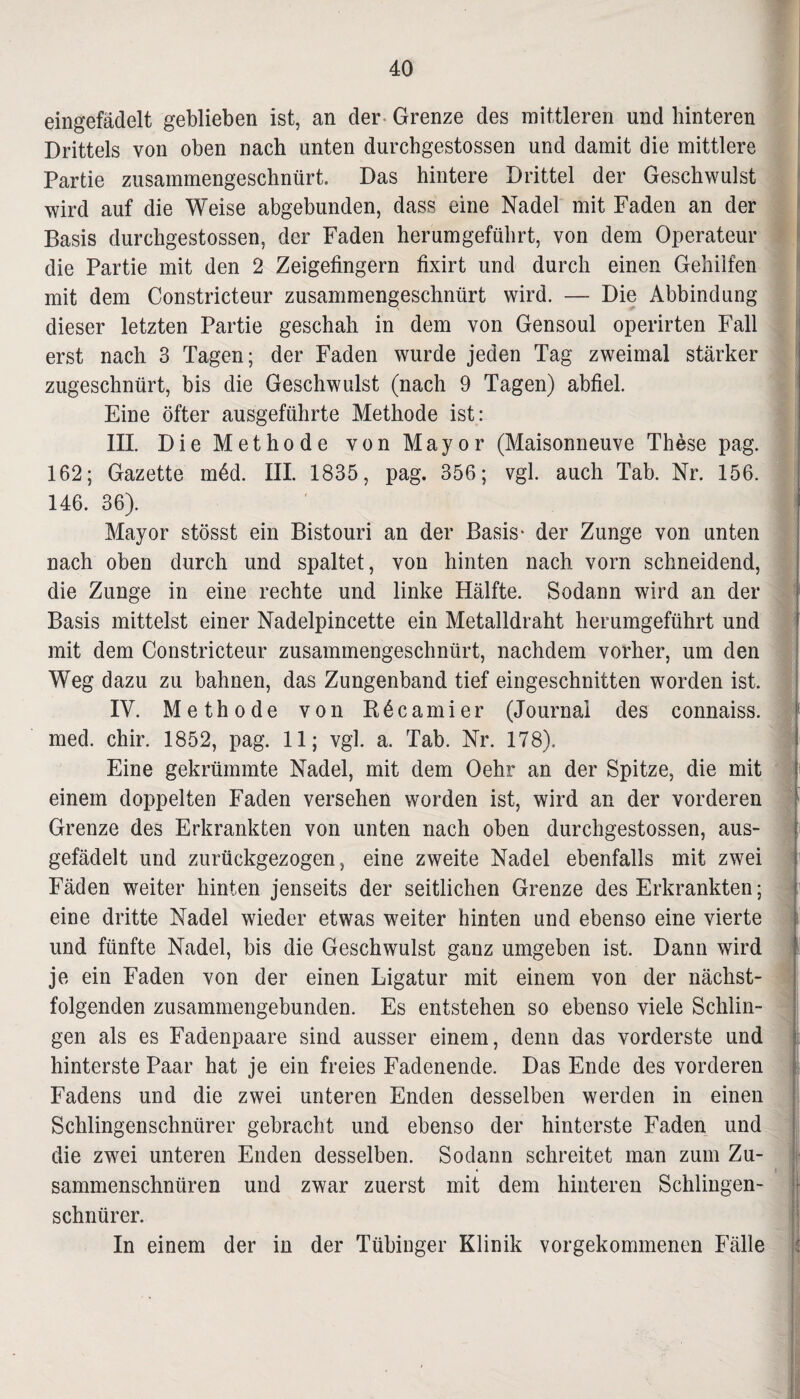 eingefädelt geblieben ist, an der Grenze des mittleren und hinteren Drittels von oben nach unten durchgestossen und damit die mittlere Partie zusammengeschnürt. Das hintere Drittel der Geschwulst wird auf die Weise abgebunden, dass eine Nadel mit Faden an der Basis durchgestossen, der Faden herumgeführt, von dem Operateur die Partie mit den 2 Zeigefingern fixirt und durch einen Gehilfen mit dem Constricteur zusammengeschnürt wird. — Die Abbindung dieser letzten Partie geschah in dem von Gensoul operirten Fall erst nach 3 Tagen; der Faden wurde jeden Tag zweimal stärker zugeschnürt, bis die Geschwulst (nach 9 Tagen) abfiel. Eine öfter ausgeführte Methode ist: III. Die Methode von Mayor (Maisonneuve These pag. 162; Gazette möd. III. 1835, pag. 356; vgl. auch Tab. Nr. 156. 146. 36). I Mayor stösst ein Bistouri an der Basis * der Zunge von unten nach oben durch und spaltet, von hinten nach vorn schneidend, die Zunge in eine rechte und linke Hälfte. Sodann wird an der Basis mittelst einer Nadelpincette ein Metalldraht herumgeführt und mit dem Constricteur zusammengeschnürt, nachdem vorher, um den Weg dazu zu bahnen, das Zungenband tief eingeschnitten worden ist. IV. Methode von Köcamier (Journal des connaiss. med. chir. 1852, pag. 11; vgl. a. Tab. Nr. 178). 1 Eine gekrümmte Nadel, mit dem Oehr an der Spitze, die mit einem doppelten Faden versehen worden ist, wird an der vorderen Grenze des Erkrankten von unten nach oben durchgestossen, aus¬ gefädelt und zurückgezogen, eine zweite Nadel ebenfalls mit zwei Fäden weiter hinten jenseits der seitlichen Grenze des Erkrankten; eine dritte Nadel wieder etwas weiter hinten und ebenso eine vierte und fünfte Nadel, bis die Geschwulst ganz umgeben ist. Dann wird je ein Faden von der einen Ligatur mit einem von der nächst¬ folgenden zusammengebunden. Es entstehen so ebenso viele Schlin¬ gen als es Fadenpaare sind ausser einem, denn das vorderste und hinterste Paar hat je ein freies Fadenende. Das Ende des vorderen Fadens und die zwei unteren Enden desselben werden in einen Schlingenschnürer gebracht und ebenso der hinterste Faden und die zwei unteren Enden desselben. Sodann schreitet man zum Zu- ♦ sammenschnüren und zwar zuerst mit dem hinteren Schlingen¬ schnürer. In einem der in der Tübinger Klinik vorgekommenen Fälle