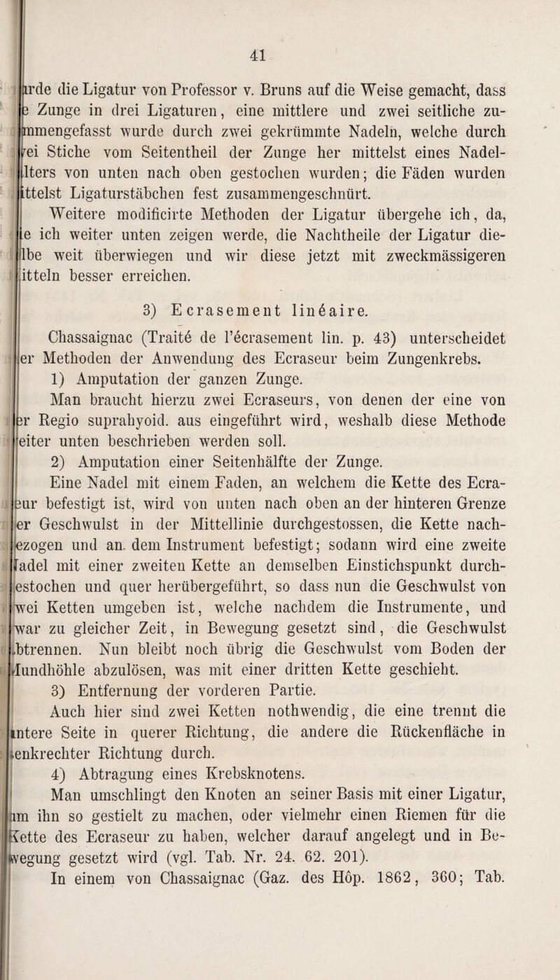 rde die Ligatur von Professor v. Bruns auf die Weise gemacht, dass Zunge in drei Ligaturen, eine mittlere und zwei seitliche zu- mengefasst wurde durch zwei gekrümmte Nadeln, welche durch ei Stiche vom Seitentheil der Zunge her mittelst eines Nadel- lters von unten nach oben gestochen wurden; die Fäden wurden ttelst Ligaturstäbchen fest zusammengeschnürt. Weitere modificirte Methoden der Ligatur übergehe ich, da, e ich weiter unten zeigen werde, die Nachtheile der Ligatur die- be weit überwiegen und wir diese jetzt mit zweckmässigeren itteln besser erreichen. 3) Ecrasement linäaire. Chassaignac (Traite de 1’ecrasement lin. p. 43) unterscheidet er Methoden der Anwendung des Ecraseur beim Zungenkrebs. 1) Amputation der ganzen Zunge. Man braucht hierzu zwei Ecraseurs, von denen der eine von r Regio suprahyoid. aus eingeführt wird, weshalb diese Methode eiter unten beschrieben werden soll. 2) Amputation einer Seitenhälfte der Zunge. Eine Nadel mit einem Faden, an welchem die Kette des Ecra- ur befestigt ist, wird von unten nach oben an der hinteren Grenze r Geschwulst in der Mittellinie durchgestossen, die Kette nach¬ zogen und an dem Instrument befestigt; sodann wird eine zweite adel mit einer zweiten Kette an demselben Einstichspunkt durch¬ stochen und quer herübergefiihrt, so dass nun die Geschwulst von ei Ketten umgeben ist, welche nachdem die Instrumente, und ar zu gleicher Zeit, in Bewegung gesetzt sind, die Geschwulst btrennen. Nun bleibt noch übrig die Geschwulst vom Boden der undhöhle abzulösen, was mit einer dritten Kette geschieht. 3) Entfernung der vorderen Partie. Auch hier sind zwei Ketten nothwendig, die eine trennt die ntere Seite in querer Richtung, die andere die Rückenfläche in enkrechter Richtung durch. 4) Abtragung eines Krebsknotens. Man umschlingt den Knoten an seiner Basis mit einer Ligatur, m ihn so gestielt zu machen, oder vielmehr einen Riemen für die ette des Ecraseur zu haben, welcher darauf angelegt und in Be- egung gesetzt wird (vgl. Tab. Nr. 24. 62. 201). In einem von Chassaignac (Gaz. des Höp. 1862, 360; Tab.