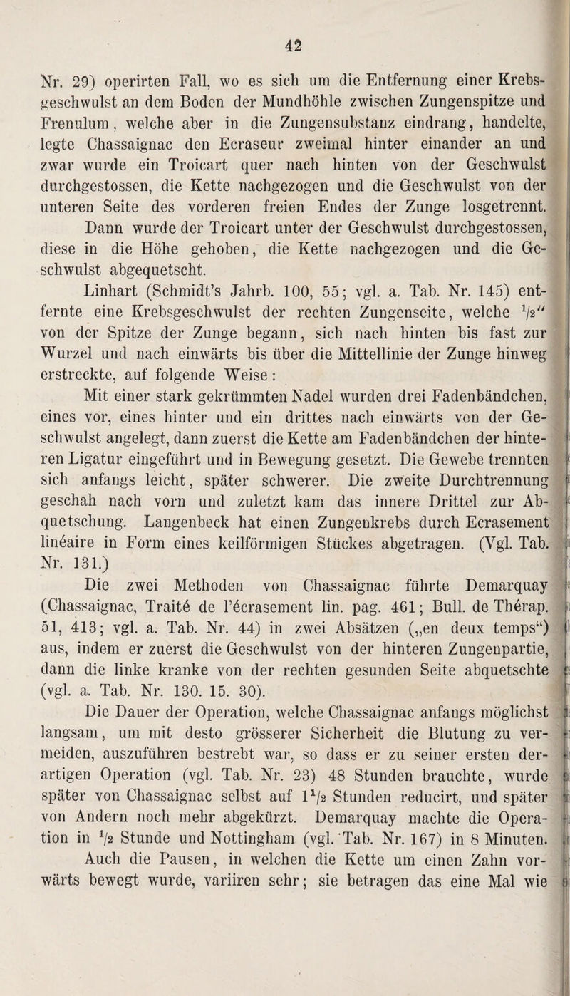 Nr. 29) operirten Fall, wo es sich um die Entfernung einer Krebs¬ geschwulst an dem Boden der Mundhöhle zwischen Zungenspitze und Frenulum, welche aber in die Zungensubstanz eindrang, handelte, legte Chassaignac den Ecraseur zweimal hinter einander an und zwar wurde ein Troicart quer nach hinten von der Geschwulst durchgestossen, die Kette nachgezogen und die Geschwulst von der unteren Seite des vorderen freien Endes der Zunge losgetrennt. Dann wurde der Troicart unter der Geschwulst durchgestossen, diese in die Höhe gehoben, die Kette nachgezogen und die Ge¬ schwulst abgequetscht. Linhart (Schmidt’s Jahrb. 100, 55; vgl. a. Tab. Nr. 145) ent¬ fernte eine Krebsgeschwulst der rechten Zungenseite, welche V2 von der Spitze der Zunge begann, sich nach hinten bis fast zur Wurzel und nach einwärts bis über die Mittellinie der Zunge hinweg erstreckte, auf folgende Weise: Mit einer stark gekrümmten Nadel wurden drei Fadenbändchen, eines vor, eines hinter und ein drittes nach einwärts von der Ge¬ schwulst angelegt, dann zuerst die Kette am Fadenbändchen der hinte¬ ren Ligatur eingeführt und in Bewegung gesetzt. Die Gewebe trennten sich anfangs leicht, später schwerer. Die zweite Durchtrennung geschah nach vorn und zuletzt kam das innere Drittel zur Ab- e quetschung. Langenbeck hat einen Zungenkrebs durch Ecrasement lineaire in Form eines keilförmigen Stückes abgetragen. (Vgl. Tab. lii Nr. 131.) Die zwei Methoden von Chassaignac führte Demarquay je (Chassaignac, Traitö de F^crasement lin. pag. 461; Bull, de Th6rap. 51, 413; vgl. a. Tab. Nr. 44) in zwei Absätzen („en deux temps“) aus, indem er zuerst die Geschwulst von der hinteren Zungenpartie, dann die linke kranke von der rechten gesunden Seite abquetschte ;s (vgl. a. Tab. Nr. 130. 15. 30). Die Dauer der Operation, welche Chassaignac anfangs möglichst langsam, um mit desto grösserer Sicherheit die Blutung zu ver¬ meiden, auszuführen bestrebt war, so dass er zu seiner ersten der¬ artigen Operation (vgl. Tab. Nr. 23) 48 Stunden brauchte, wurde ß später von Chassaignac selbst auf l*/2 Stunden reducirt, und später fi von Andern noch mehr abgekürzt. Demarquay machte die Opera- i tion in */2 Stunde und Nottingham (vgl.‘Tab. Nr. 167) in 8 Minuten, it Auch die Pausen, in welchen die Kette um einen Zahn vor- | wärts bewegt wurde, variiren sehr; sie betragen das eine Mal wie ä