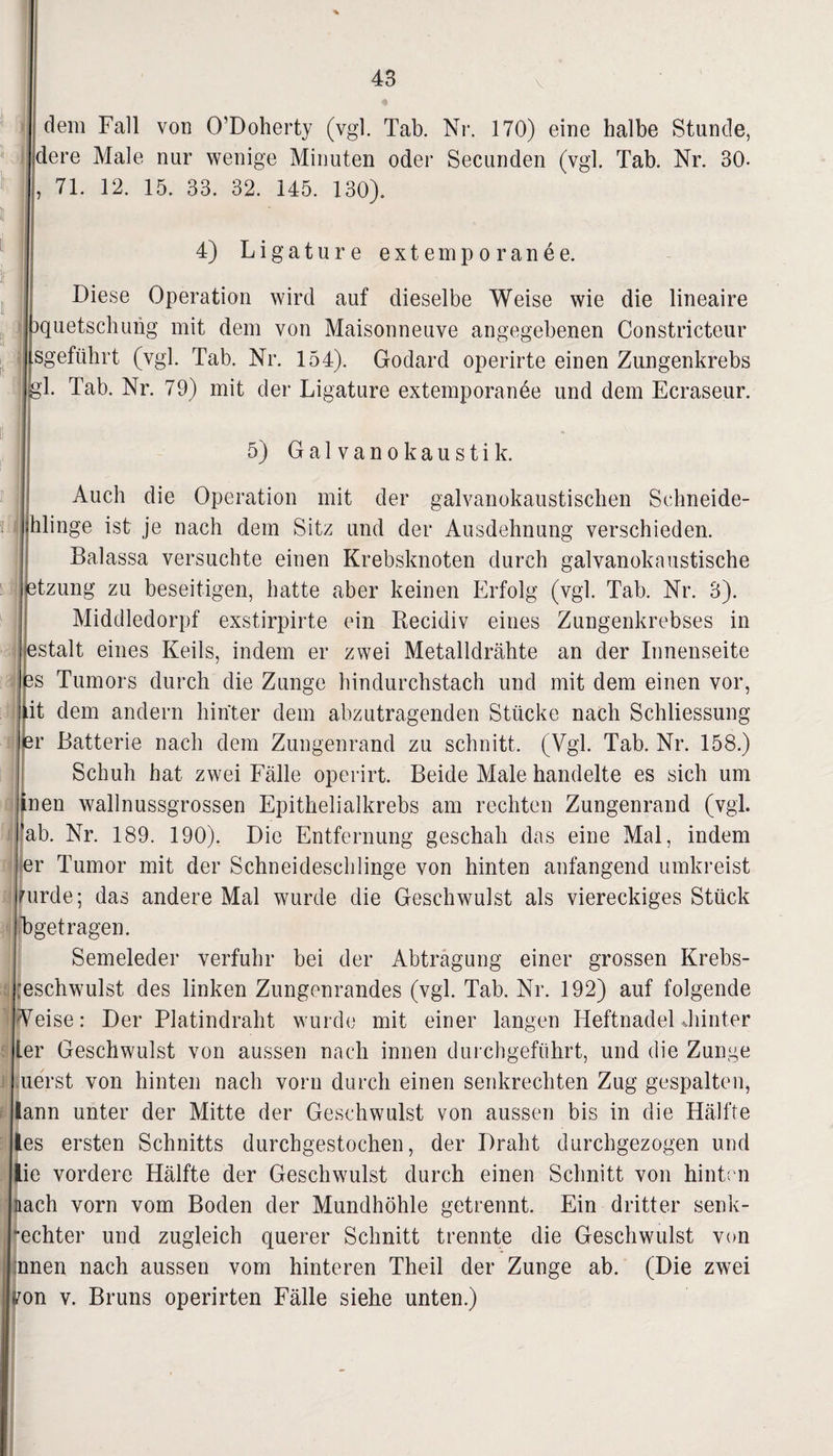 V ♦ dem Fall von O’Doherty (vgl. Tab. Nr. 170) eine halbe Stunde, jdere Male nur wenige Minuten oder Secunden (vgl. Tab. Nr. 30- , 71. 12. 15. 33. 32. 145. 130). 4) Ligature externporanee. Diese Operation wird auf dieselbe Weise wie die lineaire quetschung mit dem von Maisonneuve angegebenen Constricteur lisgeführt (vgl. Tab. Nr. 154). Godard operirte einen Zungenkrebs ||gl. Tab. Nr. 79) mit der Ligature extemporanee und dem Ecraseur. 5) Galvanokaustik. Auch die Operation mit der galvanokaustischen Sehneide- Ihlinge ist je nach dem Sitz und der Ausdehnung verschieden. Balassa versuchte einen Krebsknoten durch galvanokaustische tzung zu beseitigen, hatte aber keinen Erfolg (vgl. Tab. Nr. 3). Middledorpf exstirpirte ein Recidiv eines Zungenkrebses in stalt eines Keils, indem er zwei Metalldrähte an der Innenseite s Tumors durch die Zunge hindurchstach und mit dem einen vor, it dem andern hinter dem abzutragenden Stücke nach Schliessung r Batterie nach dem Zungenrand zu schnitt. (Vgl. Tab. Nr. 158.) Schuh hat zwei Fälle operirt. Beide Male handelte es sich um nen wallnussgrossen Epithelialkrebs am rechten Zungenrand (vgl. ab. Nr. 189. 190). Die Entfernung geschah das eine Mal, indem r Tumor mit der Schneideschlinge von hinten anfangend umkreist urde; das andere Mal wurde die Geschwulst als viereckiges Stück getragen. Semeleder verfuhr bei der Abtragung einer grossen Krebs¬ eschwulst des linken Zungenrandes (vgl. Tab. Nr. 192) auf folgende eise: Der Platindraht wurde mit einer langen Heftnadel hinter er Geschwulst von aussen nach innen durchgeführt, und die Zunge uerst von hinten nach vorn durch einen senkrechten Zug gespalten, ann unter der Mitte der Geschwulst von aussen bis in die Hälfte es ersten Schnitts durchgestochen, der Draht durchgezogen und ie vordere Hälfte der Geschwulst durch einen Schnitt von hinten lach vorn vom Boden der Mundhöhle getrennt. Ein dritter senk- •echter und zugleich querer Schnitt trennte die Geschwulst von nnen nach aussen vom hinteren Theil der Zunge ab. (Die zwei on v. Bruns operirten Fälle siehe unten.)