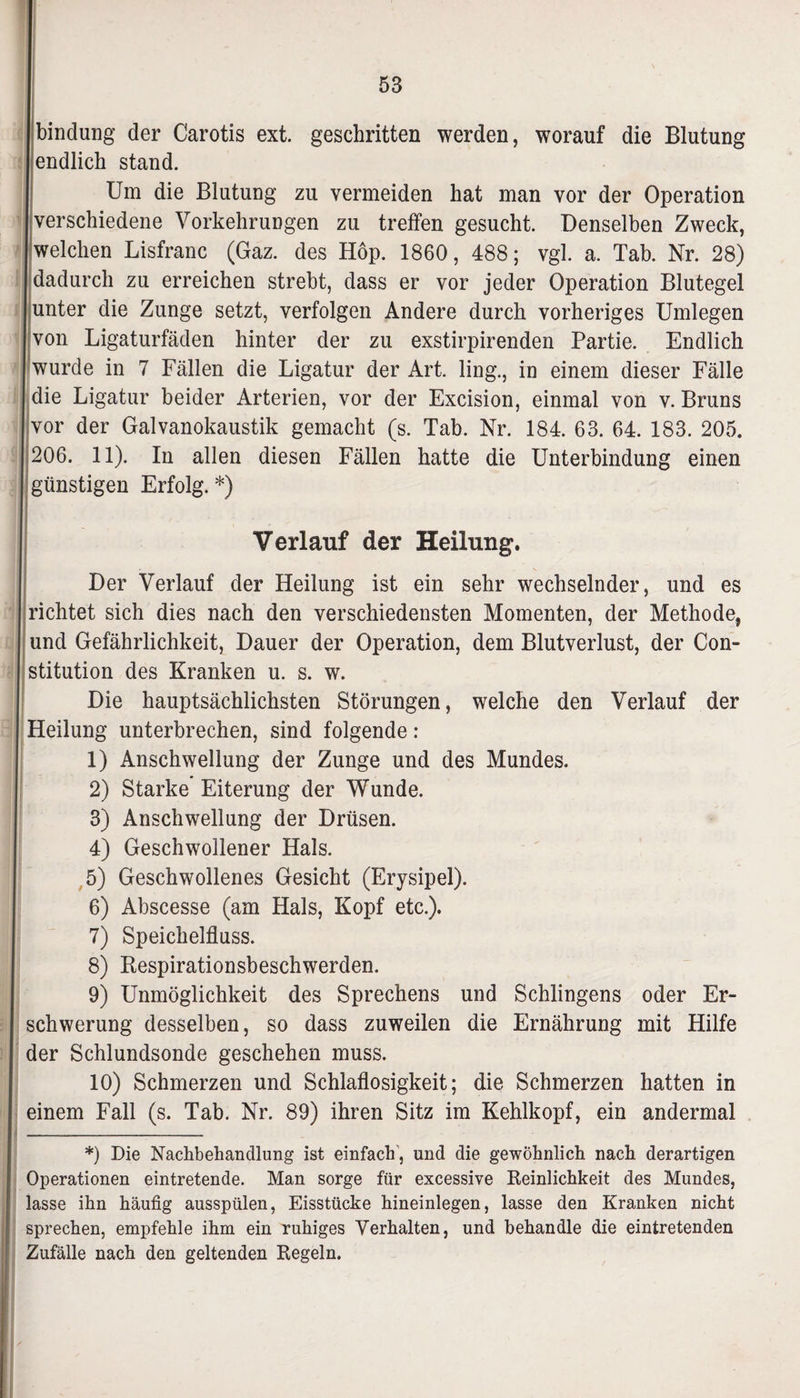 1 bindung der Carotis ext. geschritten werden, worauf die Blutung endlich stand. Um die Blutung zu vermeiden hat man vor der Operation verschiedene Vorkehrungen zu treffen gesucht. Denselben Zweck, welchen Lisfranc (Gaz. des Hop. 1860, 488; vgl. a. Tab. Nr. 28) dadurch zu erreichen strebt, dass er vor jeder Operation Blutegel unter die Zunge setzt, verfolgen Andere durch vorheriges Umlegen von Ligaturfäden hinter der zu exstirpirenden Partie. Endlich wurde in 7 Fällen die Ligatur der Art. ling., in einem dieser Fälle die Ligatur beider Arterien, vor der Excision, einmal von v. Bruns vor der Galvanokaustik gemacht (s. Tab. Nr. 184. 63. 64. 183. 205. 206. 11). In allen diesen Fällen hatte die Unterbindung einen günstigen Erfolg. *) II.- , l , Verlauf der Heilung. I - ^ s Der Verlauf der Heilung ist ein sehr wechselnder, und es | richtet sich dies nach den verschiedensten Momenten, der Methode, und Gefährlichkeit, Dauer der Operation, dem Blutverlust, der Con¬ stitution des Kranken u. s. w. Die hauptsächlichsten Störungen, welche den Verlauf der Heilung unterbrechen, sind folgende: 1) Anschwellung der Zunge und des Mundes. 2) Starke Eiterung der Wunde. 3) Anschwellung der Drüsen. 4) Geschwollener Hals. 5) Geschwollenes Gesicht (Erysipel). 6) Abscesse (am Hals, Kopf etc.). 7) Speichelfluss. 8) Respirationsbeschwerden. 9) Unmöglichkeit des Sprechens und Sehlingens oder Er¬ schwerung desselben, so dass zuweilen die Ernährung mit Hilfe der Schlundsonde geschehen muss. 10) Schmerzen und Schlaflosigkeit; die Schmerzen hatten in einem Fall (s. Tab. Nr. 89) ihren Sitz im Kehlkopf, ein andermal *) Die Nachbehandlung ist einfach , und die gewöhnlich nach derartigen Operationen eintretende. Man sorge für excessive Peinlichkeit des Mundes, lasse ihn häufig ausspülen, Eisstücke hineinlegen, lasse den Kranken nicht sprechen, empfehle ihm ein ruhiges Verhalten, und behandle die eintretenden Zufälle nach den geltenden Regeln.