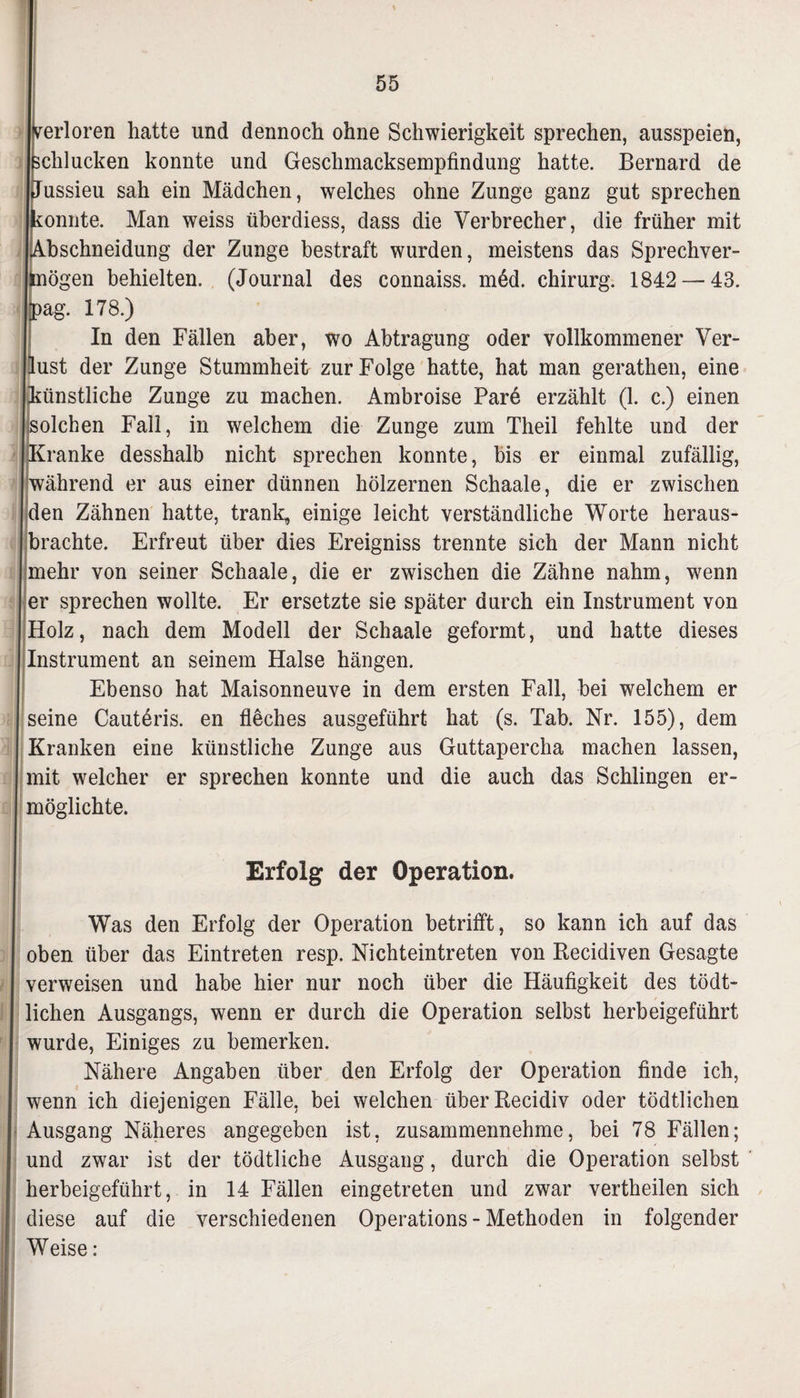 erloren hatte und dennoch ohne Schwierigkeit sprechen, ausspeien, chlucken konnte und Geschmacksempfindung hatte. Bernard de Jussieu sah ein Mädchen, welches ohne Zunge ganz gut sprechen onnte. Man weiss überdiess, dass die Verbrecher, die früher mit bschneidung der Zunge bestraft wurden, meistens das Sprechver- ögen behielten. (Journal des connaiss. m6d. Chirurg. 1842 — 43. ag. 178.) In den Fällen aber, wo Abtragung oder vollkommener Ver- ust der Zunge Stummheit zur Folge hatte, hat man gerathen, eine ünstliche Zunge zu machen. Ambroise Pare erzählt (1. c.) einen olchen Fall, in welchem die Zunge zum Theil fehlte und der ranke desshalb nicht sprechen konnte, bis er einmal zufällig, (während er aus einer dünnen hölzernen Schaale, die er zwischen den Zähnen hatte, trank, einige leicht verständliche Worte heraus¬ brachte. Erfreut über dies Ereigniss trennte sich der Mann nicht mehr von seiner Schaale, die er zwischen die Zähne nahm, wenn er sprechen wollte. Er ersetzte sie später durch ein Instrument von Holz, nach dem Modell der Schaale geformt, und hatte dieses Instrument an seinem Halse hängen. Ebenso hat Maisonneuve in dem ersten Fall, bei welchem er seine Cauteris. en fleches ausgeführt hat (s. Tab. Nr. 155), dem Kranken eine künstliche Zunge aus Guttapercha machen lassen, mit welcher er sprechen konnte und die auch das Schlingen er¬ möglichte. Erfolg der Operation. Was den Erfolg der Operation betrifft, so kann ich auf das oben über das Eintreten resp. Nichteintreten von Recidiven Gesagte verweisen und habe hier nur noch über die Häufigkeit des tödt- lichen Ausgangs, wenn er durch die Operation selbst herbeigeführt wurde, Einiges zu bemerken. Nähere Angaben über den Erfolg der Operation finde ich, wenn ich diejenigen Fälle, bei welchen überRecidiv oder tödtlichen Ausgang Näheres angegeben ist, zusammennehme, bei 78 Fällen; und zwar ist der tödtliche Ausgang, durch die Operation selbst herbeigeführt, in 14 Fällen eingetreten und zwar vertheilen sich diese auf die verschiedenen Operations - Methoden in folgender Weise: