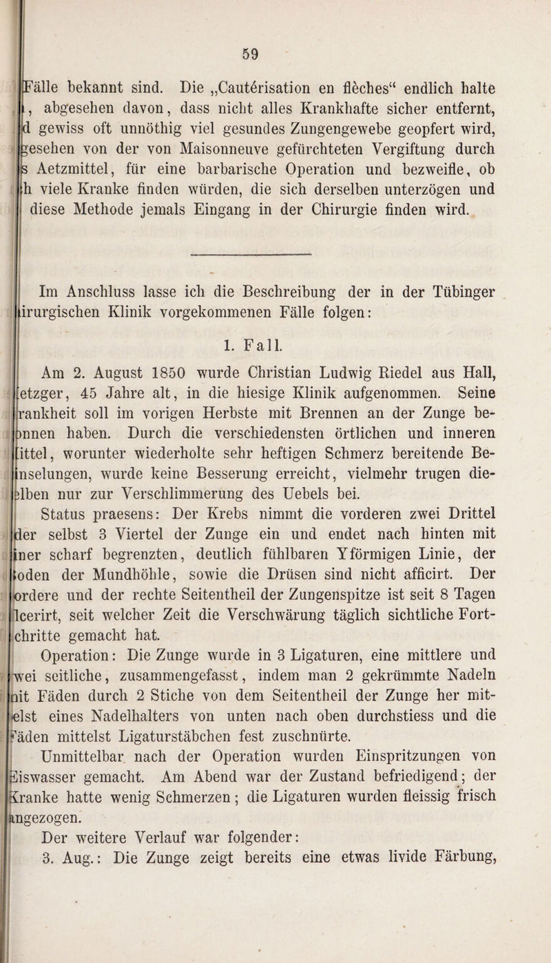 Fälle bekannt sind. Die „Cautörisation en fleches“ endlich halte abgesehen davon, dass nicht alles Krankhafte sicher entfernt, d gewiss oft unnöthig viel gesundes Zungengewebe geopfert wird, gesehen von der von Maisonneuve gefürchteten Vergiftung durch 3 Aetzmittel, für eine barbarische Operation und bezweifle, ob h viele Kranke finden würden, die sich derselben unterzögen und diese Methode jemals Eingang in der Chirurgie finden wird. Im Anschluss lasse ich die Beschreibung der in der Tübinger [irurgischen Klinik vorgekommenen Fälle folgen: 1. Fall. Am 2. August 1850 wurde Christian Ludwig Riedel aus Hall, etzger, 45 Jahre alt, in die hiesige Klinik aufgenommen. Seine ankheit soll im vorigen Herbste mit Brennen an der Zunge be- nnen haben. Durch die verschiedensten örtlichen und inneren ittel, worunter wiederholte sehr heftigen Schmerz bereitende Be¬ il seimigen, wurde keine Besserung erreicht, vielmehr trugen die- lben nur zur Verschlimmerung des Uebels bei. Status praesens: Der Krebs nimmt die vorderen zwei Drittel Iler selbst 3 Viertel der Zunge ein und endet nach hinten mit ner scharf begrenzten, deutlich fühlbaren Yförmigen Linie, der öden der Mundhöhle, sowie die Drüsen sind nicht afficirt. Der ordere und der rechte Seitentheil der Zungenspitze ist seit 8 Tagen leerirt, seit welcher Zeit die Verschwärung täglich sichtliche Fort- chritte gemacht hat. Operation: Die Zunge wurde in 3 Ligaturen, eine mittlere und wei seitliche, zusammengefasst, indem man 2 gekrümmte Nadeln nit Fäden durch 2 Stiche von dem Seitentheil der Zunge her mit¬ telst eines Nadelhalters von unten nach oben durchstiess und die fäden mittelst Ligaturstäbchen fest zuschnürte. Unmittelbar nach der Operation wurden Einspritzungen von Fiswasser gemacht. Am Abend war der Zustand befriedigend; der Kranke hatte wenig Schmerzen; die Ligaturen wurden fleissig frisch I ngezogen. Der weitere Verlauf war folgender: 3. Aug.: Die Zunge zeigt bereits eine etwas livide Färbung,