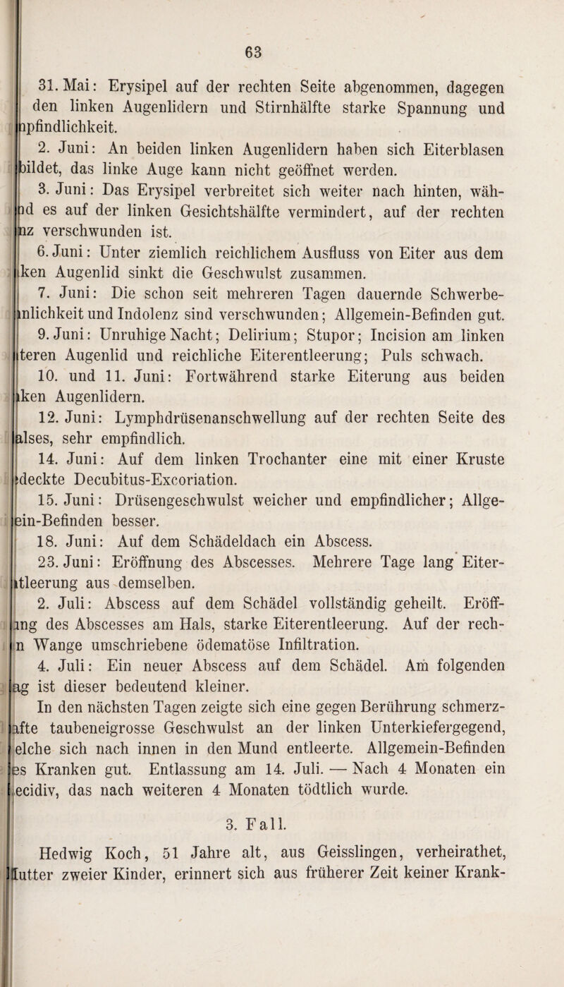 31. Mai: Erysipel auf der rechten Seite abgenommen, dagegen den linken Augenlidern und Stirnhälfte starke Spannung und ipfindlichkeit. 2. Juni: An beiden linken Augenlidern haben sich Eiterblasen bildet, das linke Auge kann nicht geöffnet werden. 3. Juni: Das Erysipel verbreitet sich weiter nach hinten, wäh- nd es auf der linken Gesichtshälfte vermindert, auf der rechten nz verschwunden ist. 6. Juni: Unter ziemlich reichlichem Ausfluss von Eiter aus dem ken Augenlid sinkt die Geschwulst zusammen. 7. Juni: Die schon seit mehreren Tagen dauernde Schwerbe- mlichkeit und Indolenz sind verschwunden; Allgemein-Befinden gut. 9. Juni: Unruhige Nacht; Delirium; Stupor; Incision am linken teren Augenlid und reichliche Eiterentleerung; Puls schwach. 10. und 11. Juni: Fortwährend starke Eiterung aus beiden iken Augenlidern. 12. Juni: Lymphdrüsenanschwellung auf der rechten Seite des alses, sehr empfindlich. 14. Juni: Auf dem linken Trochanter eine mit einer Kruste ^deckte Decubitus-Excoriation. 15. Juni: Drüsengeschwulst weicher und empfindlicher; Allge- ein-Befinden besser. 18. Juni: Auf dem Schädeldach ein Abscess. 23. Juni: Eröffnung des Abscesses. Mehrere Tage lang Eiter- itleerung aus demselben. 2. Juli: Abscess auf dem Schädel vollständig geheilt. Eröff- mg des Abscesses am Hals, starke Eiterentleerung. Auf der rech- n Wange umschriebene ödematöse Infiltration. 4. Juli: Ein neuer Abscess auf dem Schädel. Am folgenden ag ist dieser bedeutend kleiner. In den nächsten Tagen zeigte sich eine gegen Berührung schmerz- afte taubeneigrosse Geschwulst an der linken Unterkiefergegend, eiche sich nach innen in den Mund entleerte. Allgemein-Befinden es Kranken gut. Entlassung am 14. Juli. — Nach 4 Monaten ein ecidiv, das nach weiteren 4 Monaten tödtlich wurde. 3. Fall. ' Hedwig Koch, 51 Jahre alt, aus Geisslingen, verheirathet, Hutter zweier Kinder, erinnert sich aus früherer Zeit keiner Krank- i ✓