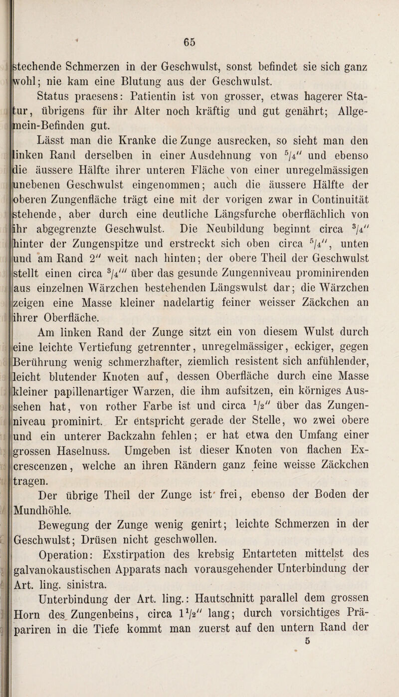 stechende Schmerzen in der Geschwulst, sonst befindet sie sich ganz wohl; nie kam eine Blutung aus der Geschwulst. Status praesens: Patientin ist von grosser, etwas hagerer Sta¬ un*, übrigens für ihr Alter noch kräftig und gut genährt; Allge- Imein-Befinden gut. Lässt man die Kranke die Zunge ausrecken, so sieht man den inken Band derselben in einer Ausdehnung von 5/4 und ebenso lie äussere Hälfte ihrer unteren Fläche von einer unregelmässigen inebenen Geschwulst eingenommen; auch die äussere Hälfte der [oberen Zungenfläche trägt eine mit der vorigen zwar in Continuität ^stehende, aber durch eine deutliche Längsfurche oberflächlich von ähr abgegrenzte Geschwulst. Die Neubildung beginnt circa 3/4 hinter der Zungenspitze und erstreckt sich oben circa 5/4, unten und am Rand 2 weit nach hinten; der obere Theil der Geschwulst stellt einen circa 3/4/;/ über das gesunde Zungenniveau prominirenden aus einzelnen Wärzchen bestehenden Längswulst dar; die Wärzchen zeigen eine Masse kleiner nadelartig feiner weisser Zäckchen an ihrer Oberfläche. Am linken Rand der Zunge sitzt ein von diesem Wulst durch eine leichte Vertiefung getrennter, unregelmässiger, eckiger, gegen Berührung wenig schmerzhafter, ziemlich resistent sich anfühlender, {leicht blutender Knoten auf, dessen Oberfläche durch eine Masse {kleiner papillenartiger Warzen, die ihm aufsitzen, ein körniges Aus¬ sehen hat, von rother Farbe ist und circa V' über das Zungen¬ niveau prominirt. Er entspricht gerade der Stelle, wo zwei obere und ein unterer Backzahn fehlen; er hat etwa den Umfang einer grossen Haselnuss. Umgeben ist dieser Knoten von flachen Ex- crescenzen, welche an ihren Rändern ganz feine weisse Zäckchen tragen. Der übrige Theil der Zunge ist' frei, ebenso der Boden der Mundhöhle. Bewegung der Zunge wenig genirt; leichte Schmerzen in der Geschwulst; Drüsen nicht geschwollen. Operation: Exstirpation des krebsig Entarteten mittelst des galvanokaustischen Apparats nach vorausgehender Unterbindung der Art. ling. sinistra. Unterbindung der Art. ling.: Hautschnitt parallel dem grossen Horn des Zungenbeins, circa l1^ lang; durch vorsichtiges Prä- pariren in die Tiefe kommt man zuerst auf den untern Rand der 5