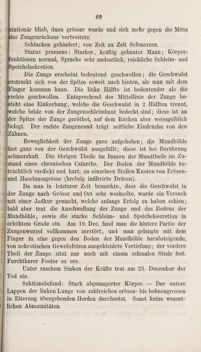 stationär blieb, dann grösser wurde und sich mehr gegen die Mitte des Zungenrückens verbreitete. Schlucken gehindert; von Zeit zu Zeit Schmerzen. Status praesens: Starker, kräftig gebauter Mann; Körper- unktionen normal, Sprache sehr undeutlich, reichliche Schleim- und peichelsekretion. Die Zunge erscheint bedeutend geschwollen; die Geschwulst rstreckt sich von der Spitze soweit nach hinten, als man mit dem inger kommen kann. Die linke Hälfte ist bedeutender als die echte geschwollen. Entsprechend der Mittellinie der Zunge be¬ steht eine Einkerbung, welche die Geschwulst in 2 Hälften trennt, welche beide von der Zungenschleimhaut bedeckt sind; diese ist an der Spitze der Zunge geröthet, auf dem Rücken aber weissgelblich elegt. Der rechte Zungenrand trägt seitliche Eindrücke von den Zähnen. Beweglichkeit der Zunge ganz aufgehoben; die Mundhöhle 'fast ganz von der Geschwulst ausgefüllt; diese ist bei Berührung schmerzhaft. Die übrigen Theile im Innern der Mundtheile im Zu¬ stand eines chronischen Catarrhs. Der Boden der Mundhöhle be¬ trächtlich verdickt und hart, an einzelnen Stellen Knoten von Erbsen- i und Haselnussgrösse (krebsig infiltrirte Drüsen). Da man in letzterer Zeit bemerkte, dass die Geschwulst in der Zunge nach Grösse und Ort sehr wechselte, wurde ein Versuch mit einer Jodkur gemacht, welche anfangs Erfolg zu haben schien; bald aber trat die Anschwellung der Zunge und des Bodens der Mundhöhle, sowie die starke Schleim- und Speichelsecretion in erhöhtem Grade ein. Am 19. Dec. fand man die hintere Partie der Zungenwurzel vollkommen zerstört, und man gelangte mit dem Finger in eine gegen den Boden der Mundhöhle herabsteigende, von nekrotischen Gewebsfetzen ausgekleidete Vertiefung; der vordere Theil der Zunge sitzt nur noch mit einem schmalen Stiele fest. Furchtbarer Foetor ex ore. Unter raschem Sinken der Kräfte trat am 25. December der Tod ein. Sektionsbefund: Stark abgemagerter Körper. — Der untere Lappen der linken Lunge von zahlreichen erbsen- bis bohnengrossen in Eiterung übergehenden Herden durchsetzt. Sonst keine wesent¬ lichen Abnormitäten.