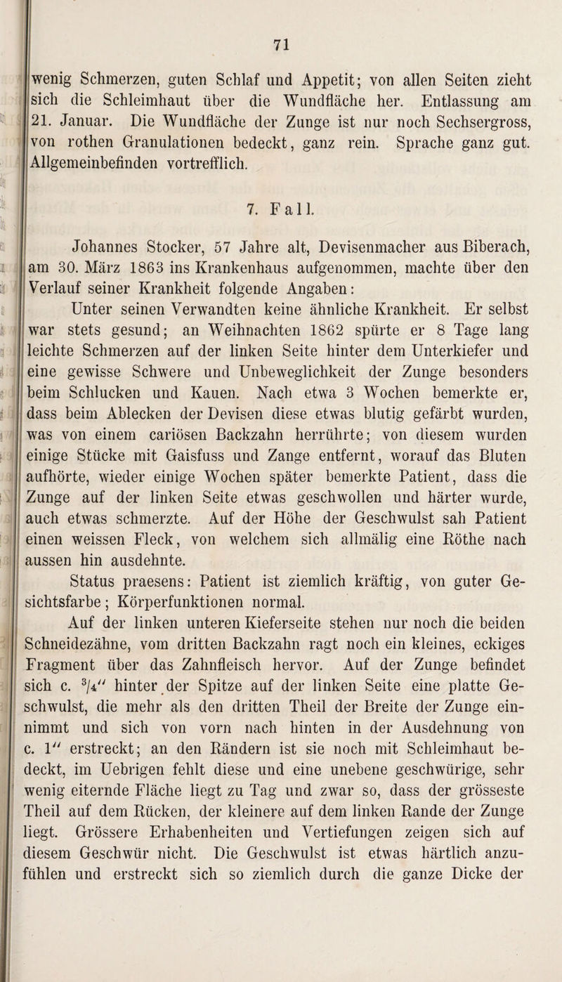 wenig Schmerzen, guten Schlaf und Appetit; von allen Seiten zieht sich die Schleimhaut über die Wundfläche her. Entlassung am 21. Januar. Die Wundfläche der Zunge ist nur noch Sechsergross, von rothen Granulationen bedeckt, ganz rein. Sprache ganz gut. Allgemeinbefinden vortrefflich. 7. F a 11. Johannes Stöcker, 57 Jahre alt, Devisenmacher aus Biberach, | am 30. März 1863 ins Krankenhaus aufgenommen, machte über den Verlauf seiner Krankheit folgende Angaben: Unter seinen Verwandten keine ähnliche Krankheit. Er selbst war stets gesund; an Weihnachten 1862 spürte er 8 Tage lang leichte Schmerzen auf der linken Seite hinter dem Unterkiefer und eine gewisse Schwere und Unbeweglichkeit der Zunge besonders beim Schlucken und Kauen. Nach etwa 3 Wochen bemerkte er, dass beim Ablecken der Devisen diese etwas blutig gefärbt wurden, was von einem cariösen Backzahn herrührte; von diesem wurden einige Stücke mit Gaisfuss und Zange entfernt, worauf das Bluten aufhörte, wieder einige Wochen später bemerkte Patient, dass die Zunge auf der linken Seite etwas geschwollen und härter wurde, auch etwas schmerzte. Auf der Höhe der Geschwulst sah Patient einen weissen Fleck, von welchem sich allmälig eine Röthe nach aussen hin ausdehnte. Status praesens: Patient ist ziemlich kräftig, von guter Ge¬ sichtsfarbe ; Körperfunktionen normal. Auf der linken unteren Kieferseite stehen nur noch die beiden Schneidezähne, vom dritten Backzahn ragt noch ein kleines, eckiges Fragment über das Zahnfleisch hervor. Auf der Zunge befindet sich c. 3/4 hinter der Spitze auf der linken Seite eine platte Ge¬ schwulst, die mehr als den dritten Theil der Breite der Zunge ein¬ nimmt und sich von vorn nach hinten in der Ausdehnung von c. 1 erstreckt; an den Rändern ist sie noch mit Schleimhaut be¬ deckt, im Uebrigen fehlt diese und eine unebene geschwürige, sehr wenig eiternde Fläche liegt zu Tag und zwar so, dass der grösseste Theil auf dem Rücken, der kleinere auf dem linken Rande der Zunge liegt. Grössere Erhabenheiten und Vertiefungen zeigen sich auf diesem Geschwür nicht. Die Geschwulst ist etwas härtlich anzu¬ fühlen und erstreckt sich so ziemlich durch die ganze Dicke der