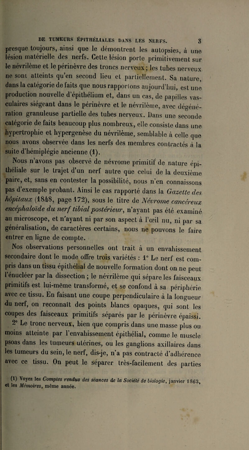 presque toujours, ainsi que le démontrent les autopsies, à une lésion matérielle des nerfs. Cette lésion porte primitivement sur le névrilème et le périnèvre des troncs nerveux ; les tubes nerveux ne sont, atteints qu’en second lieu et partiellement. Sa nature, dans la catégorie de faits que nous rapportons aujourd’hui, est une production nouvelle d’épithélium et, dans un cas, de papilles vas¬ culaires siégeant dans le périnèvre et le névrilème, avec dégéné¬ ration granuleuse partielle des tubes nerveux. Dans une seconde catégorie de faits beaucoup plus nombreux, elle consiste dans une hypertrophie et hypergenèse du névrilème, semblable à celle que nous avons observée dans les nerfs des membres contractés à la suite d’hémiplégie ancienne (1). Nous n’avons pas observé de névrome primitif de nature épi¬ théliale sur le trajet d’un nerf autre que celui de la deuxième paire, et, sans en contester la possibilité, nous n’en connaissons pas d’exemple probant. Ainsi le cas rapporté dans la Gazette des hôpitaux (1848, page 172), sous le titre de Névrome cancéreux encéphaloide du nerf tibial postérieur, n’ayant pas été examiné au microscope, et n'ayant ni par son aspect à l’œil nu, ni par sa généralisation, de caractères certains, nous ne pouvons le faire entrer en ligne de compte. | Nos observations personnelles ont trait à un envahissement | secondaire dont le mode offre trois variétés : 1° Le nerf est com¬ pris dans un tissu épithélial de nouvelle formation dont on ne peut l’énucléer par la dissection ; le névrilème qui sépare les faisceaux ! Primitifs est lui-même transformé, et se confond à sa périphérie j avec ce tissu. En faisant une coupe perpendiculaire à la longueur J du nerf, on reconnaît des points blancs opaques, qui sont les j coupes des faisceaux primitifs séparés par le périnèvre épaissi. 2° Le tronc nerveux, bien que compris dans une masse plus ou I moins atteinte par l’envahissement épithélial, comme le muscle j Psoas dans les tumeurs utérines, ou les ganglions axillaires dans les tumeurs du sein, le nerf, dis-je, n’a pas contracté d’adhérence avec ce tissu. On peut le séparer très-facilement des parties (1) Voyez les Comptes rendus des séances de la Société de biologie, janvier 1863, et les Mémoires, même année.