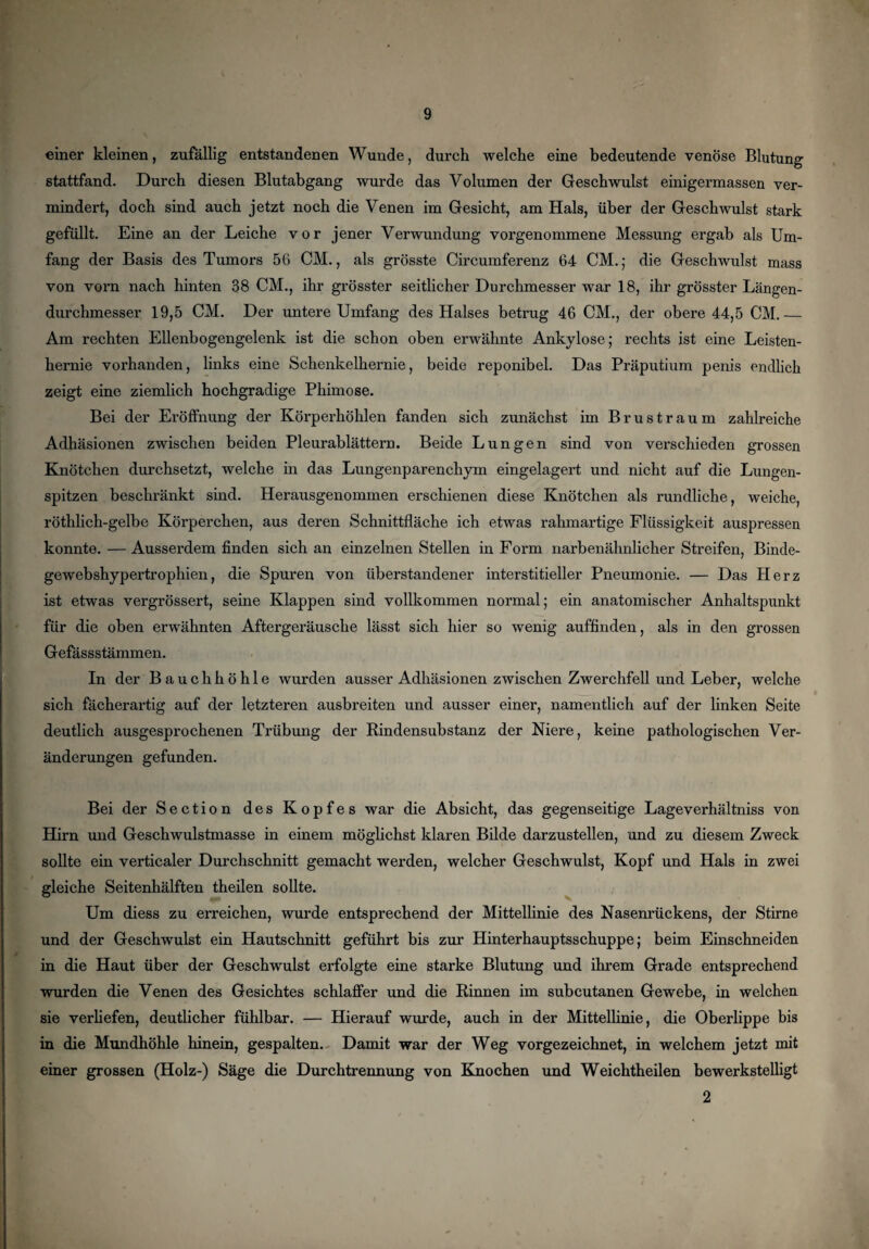 einer kleinen, zufällig entstandenen Wunde, durch welche eine bedeutende venöse Blutung stattfand. Durch diesen Blutabgang wurde das Volumen der Geschwulst einigermassen ver¬ mindert, doch sind auch jetzt noch die Venen im Gesicht, am Hals, über der Geschwulst stark gefüllt. Eine an der Leiche vor jener Verwundung vorgenommene Messung ergab als Um¬ fang der Basis des Tumors 56 CM., als grösste Circumferenz 64 CM.; die Geschwulst mass von vorn nach hinten 38 CM., ihr grösster seitlicher Durchmesser war 18, ihr grösster Längen¬ durchmesser 19,5 CM. Der untere Umfang des Halses betrug 46 CM., der obere 44,5 CM.— Am rechten Ellenbogengelenk ist die schon oben erwähnte Ankylose; rechts ist eine Leisten¬ hernie vorhanden, links eine Schenkelhernie, beide reponibel. Das Präputium penis endlich zeigt eine ziemlich hochgradige Phimose. Bei der Eröffnung der Körperhöhlen fanden sich zunächst im Brus träum zahlreiche Adhäsionen zwischen beiden Pleurablättern. Beide Lungen sind von verschieden grossen Knötchen durchsetzt, welche in das Lungenparenchym eingelagert und nicht auf die Lungen¬ spitzen beschränkt sind. Herausgenommen erschienen diese Knötchen als rundliche, weiche, röthlich-gelbe Körperchen, aus deren Schnittfläche ich etwas rahmartige Flüssigkeit auspressen konnte.—Ausserdem finden sich an einzelnen Stellen in Form narbenähnlicher Streifen, Binde- gewebshypertrophien, die Spuren von überstandener interstitieller Pneumonie. — Das Herz ist etwas vergrössert, seine Klappen sind vollkommen normal; ein anatomischer Anhaltspunkt für die oben erwähnten Aftergeräusche lässt sich hier so wenig auffinden, als in den grossen Gefässstämmen. In der Bauchhöhle wurden ausser Adhäsionen zwischen Zwerchfell und Leber, welche sich fächerartig auf der letzteren ausbreiten und ausser einer, namentlich auf der linken Seite deutlich ausgesprochenen Trübung der Rindensubstanz der Niere, keine pathologischen Ver¬ änderungen gefunden. Bei der Section des Kopfes war die Absicht, das gegenseitige Lageverhältniss von Hirn und Geschwulstmasse in einem möglichst klaren Bilde darzustellen, und zu diesem Zweck sollte ein verticaler Durchschnitt gemacht werden, welcher Geschwulst, Kopf und Hals in zwei gleiche Seitenhälften theilen sollte. Um diess zu erreichen, wurde entsprechend der Mittellinie des Nasenrückens, der Stirne und der Geschwulst ein Hautschnitt geführt bis zur Hinterhauptsschuppe; beim Einschneiden in die Haut über der Geschwulst erfolgte eine starke Blutung und ihrem Grade entsprechend wurden die Venen des Gesichtes schlaffer und die Rinnen im subcutanen Gewebe, in welchen sie verliefen, deutlicher fühlbar. — Hierauf wurde, auch in der Mittellinie, die Oberlippe bis in die Mundhöhle hinein, gespalten. Damit war der Weg vorgezeichnet, in welchem jetzt mit einer grossen (Holz-) Säge die Durchtrennung von Knochen und Weichtheilen bewerkstelligt 2