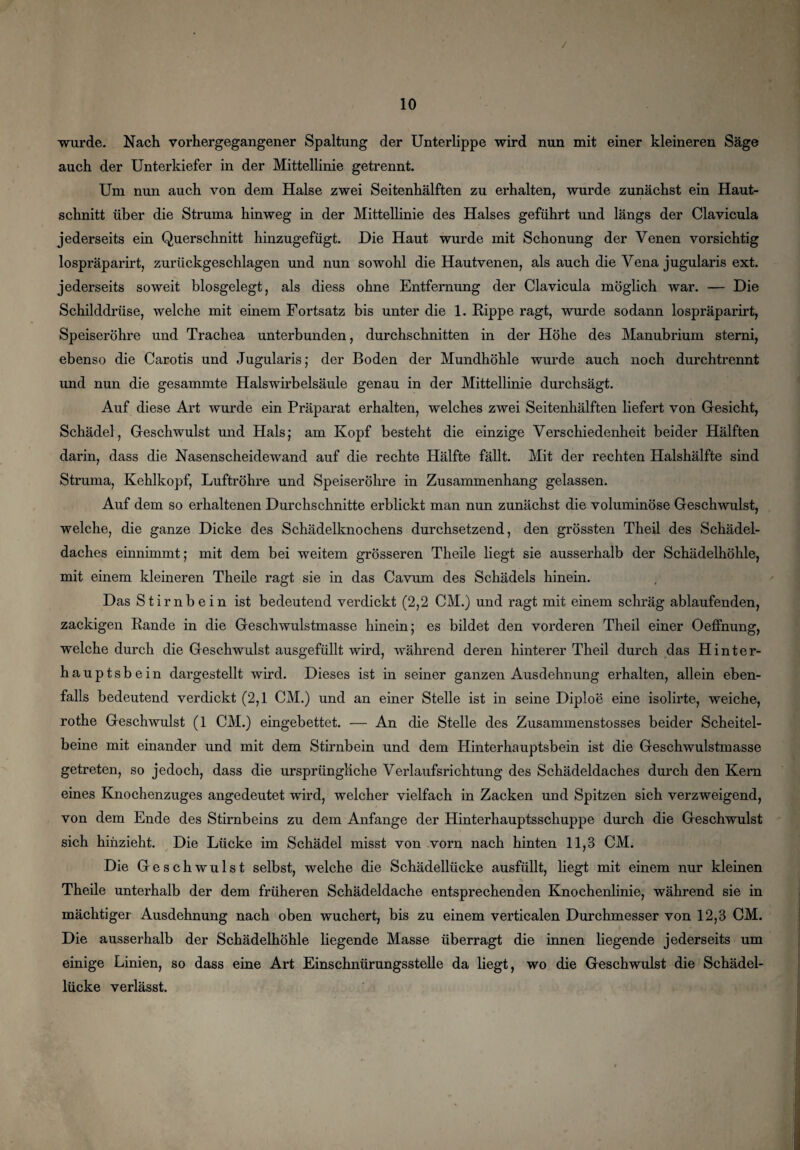 / 10 wurde. Nach vorhergegangener Spaltung der Unterlippe wird nun mit einer kleineren Säge auch der Unterkiefer in der Mittellinie getrennt. Um nun auch von dem Halse zwei Seitenhälften zu erhalten, wurde zunächst ein Haut¬ schnitt über die Struma hinweg in der Mittellinie des Halses geführt und längs der Clavicula jederseits ein Querschnitt hinzugefügt. Die Haut wurde mit Schonung der Venen vorsichtig lospräparirt, zurückgeschlagen und nun sowohl die Hautvenen, als auch die Vena jugularis ext. jederseits soweit biosgelegt, als diess ohne Entfernung der Clavicula möglich war. — Die Schilddrüse, welche mit einem Fortsatz bis unter die 1. Rippe ragt, wurde sodann lospräparirt, Speiseröhre und Trachea unterbunden, durchschnitten in der Höhe des Manubrium sterni, ebenso die Carotis und Jugularis; der Boden der Mundhöhle wurde auch noch durchtrennt und nun die gesammte Halswirbelsäule genau in der Mittellinie durchsägt. Auf diese Art wurde ein Präparat erhalten, welches zwei Seitenhälften liefert von Gesicht, Schädel, Geschwulst und Hals; am Kopf besteht die einzige Verschiedenheit beider Hälften darin, dass die Nasenscheidewand auf die rechte Hälfte fällt. Mit der rechten Halshälfte sind Struma, Kehlkopf, Luftröhre und Speiseröhre in Zusammenhang gelassen. Auf dem so erhaltenen Durchschnitte erblickt man nun zunächst die voluminöse Geschwulst, welche, die ganze Dicke des Schädelknochens durchsetzend, den grössten Theil des Schädel¬ daches einnimmt; mit dem bei weitem grösseren Theile liegt sie ausserhalb der Schädelhöhle, mit einem kleineren Theile ragt sie in das Cavum des Schädels hinein. Das Stirnbein ist bedeutend verdickt (2,2 CM.) und ragt mit einem schräg ablaufenden, zackigen Rande in die Geschwulstmasse hinein; es bildet den vorderen Theil einer Oeffnung, welche durch die Geschwulst ausgefüllt wird, während deren hinterer Theil durch das Hinter¬ hauptsbein dargestellt wird. Dieses ist in seiner ganzen Ausdehnung erhalten, allein eben¬ falls bedeutend verdickt (2,1 CM.) und an einer Stelle ist in seine Diploe eine isolirte, weiche, rothe Geschwulst (1 CM.) eingebettet. — An die Stelle des Zusammenstosses beider Scheitel¬ beine mit einander und mit dem Stirnbein und dem Hinterhauptsbein ist die Geschwulstmasse getreten, so jedoch, dass die ursprüngliche Verlaufsrichtung des Schädeldaches durch den Kern eines Knochenzuges angedeutet wird, welcher vielfach in Zacken und Spitzen sich verzweigend, von dem Ende des Stirnbeins zu dem Anfänge der Hinterhauptsschuppe durch die Geschwulst sich hinzieht. Die Lücke im Schädel misst von vorn nach hinten 11,3 CM. Die Geschwulst selbst, welche die Schädellücke ausfüllt, liegt mit einem nur kleinen Theile unterhalb der dem früheren Schädeldache entsprechenden Knochenlinie, während sie in mächtiger Ausdehnung nach oben wuchert, bis zu einem verticalen Durchmesser von 12,3 CM. Die ausserhalb der Schädelhöhle liegende Masse überragt die innen liegende jederseits um einige Linien, so dass eine Art Einschnürungsstelle da liegt, wo die Geschwulst die Schädel¬ lücke verlässt.