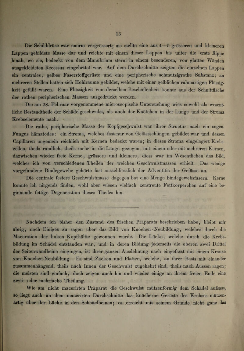 Die Schilddrüse war enorm vergrössert; sie stellte eine aus 4—5 grösseren und kleineren Lappen gebildete Masse dar und reichte mit einem dieser Lappen bis unter die erste Rippe hinab, wo sie, bedeckt von dem Manubrium sterni in einem besonderen, von glatten Wänden ausgekleideten Recessus eingebettet war. Auf dem Durchschnitte zeigten die einzelnen Lappen ein centrales, gelbes Faserstoffgerüste und eine peripherische schmutzigrothe Substanz; an mehreren Stellen hatten sich Hohlräume gebildet, welche mit einer gelblichen rahmartigen Flüssig¬ keit gefüllt waren. Eine Flüssigkeit von derselben Beschaffenheit konnte aus der Schnittfläche der rothen peripherischen Massen ausgedrückt werden. Die am 28. Februar vorgenommene microscopische Untersuchung wies sowohl als wesent¬ liche Bestandtheile der Schädelgeschwulst, als auch der Knötchen in der Lunge und der Struma Krebselemente nach. Die rothe, peripherische Masse der Kopfgeschwulst war ihrer Structur nach ein sogen. Fungus hämatodes: ein Stroma, welches fast nur von Gefässschlingen gebildet war und dessen Capillaren ungemein reichlich mit Kernen bedeckt waren; in dieses Stroma eingelagert Krebs¬ zellen, theils rundlich, theils mehr in die Länge gezogen, mit einem oder mit mehreren Kernen, dazwischen wieder freie Kerne, grössere und kleinere, diess war im Wesentlichen das Bild, welches ich von verschiedenen Theilen der weichen Geschwulstmassen erhielt. Das wenige Vorgefundene Bindegewebe gehörte fast ausschliesslich der Adventitia der Gefässe an. Die centrale festere Geschwulstmasse dagegen bot eine Menge Bindegewebsfasern. Kerne konnte ich nirgends finden, wohl aber wiesen vielfach zerstreute Fettkörperchen auf eine be¬ ginnende fettige Degeneration dieses Theiles hin. Nachdem ich bisher den Zustand des frischen Präparats beschrieben habe, bleibt mir übrig, noch Einiges zu sagen über das Bild von Knochen - Neubildung, welches durch die Maceration der linken Kopfhälfte gewonnen wurde. Die Lücke, welche durch die Krebs¬ bildung im Schädel entstanden war, und in deren Bildung jederseits die oberen zwei Drittel der Seitenwandbeine eingingen, ist ihrer ganzen Ausdehnung nach eingefasst mit einem Kranze von Knochen-Neubildung. Es sind Zacken und Platten, welche, an ihrer Basis mit einander zusammenhängend, theils nach Innen der Geschwulst zugekehrt sind, theils nach Aussen ragen; die meisten sind einfach, doch zeigen auch hin und wieder einige an ihrem freien Ende eine zwei- oder mehrfache Theilung. Wie am nicht macerirten Präparat die Geschwulst mützenförmig dem Schädel aufsass, so liegt auch an dem macerirten Durchschnitte das knöcherne Gerüste des Krebses mützen¬ artig über der Lücke in den Scheitelbeinen; es erreicht mit seinem Grunde nicht ganz das