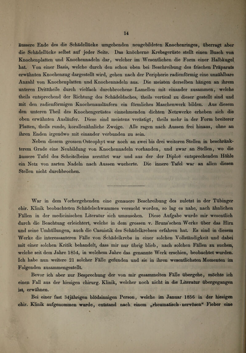 äussere Ende des die Schädellücke umgebenden neugebildeten Knochenringes, überragt aber die Schädellücke selbst auf jeder Seite. Das knöcherne Krebsgerüste stellt einen Busch von Knochenplatten und Knochennadeln dar, welcher im Wesentlichen die Form einer Halbkugel hat. Von einer Basis, welche durch den schon oben bei Beschreibung des frischen Präparats erwähnten Knochenzug dargestellt wird, gehen nach der Peripherie radienförmig eine unzählbare Anzahl von Knochenplatten und Knochennadeln aus. Die meisten derselben hängen an ihrem unteren Dritttheile durch vielfach durchbrochene Lamellen mit einander zusammen, welche theils entsprechend der Richtung des Schädeldaches, theils vertical zu dieser gestellt sind und mit den radienförmigen Knochenausläufern ein förmliches Maschenwerk bilden. Aus diesem den unteren Theil des Knochengerüstes einnehmenden dichten Netzwerke erheben sich die oben erwähnten Ausläufer. Diese sind meistens verästigt, theils mehr in der Form breiterer Platten, theils runde, korallenähnliche Zweige. Alle ragen nach Aussen frei hinaus, ohne an ihren Enden irgendwo mit einander verbunden zu sein. Neben diesem grossen Osteophyt war noch an zwei bis drei weiteren Stellen in beschränk¬ terem Grade eine Neubildung von Knochennadeln vorhanden, und zwar an Stellen, wo die äussere Tafel des Scheitelbeins zerstört war und aus der der Diploe entsprechenden Höhle ein Netz von zarten Nadeln nach Aussen wucherte. Die innere Tafel war an allen diesen Stellen nicht durchbrochen. War in dem Vorhergehenden eine genauere Beschreibung des zuletzt in der Tübinger chir. Klinik beobachteten Schädelschwammes versucht worden, so lag es nahe, nach ähnlichen Fällen in der medicinischen Literatur sich umzusehen. Diese Aufgabe wurde mir wesentlich durch die Beachtung erleichtert, welche in dem grossen v. Bruns’schen Werke über das Hirn und seine Umhüllungen, auch die Casuistik des Schädelkrebses erfahren hat. Es sind in diesem Werke die interessanteren Fälle von Schädelkrebs in einer solchen Vollständigkeit und dabei mit einer solchen Kritik behandelt, dass mir nur übrig blieb, nach solchen Fällen zu suchen, welche seit dem Jahre 1854, in welchem Jahre das genannte Werk erschien, beobachtet wurden. Ich habe nun weitere 21 solcher Fälle gefunden und sie in ihren wesentlichsten Momenten im Folgenden zusammengestellt. Bevor ich aber zur Besprechung der von mir gesammelten Fälle übergehe, möchte ich einen Fall aus der hiesigen chirurg. Klinik, welcher noch nicht in die Literatur übergegangen ist, erwähnen. Bei einer fast 34jährigen blödsinnigen Person, welche im Januar 1856 in der hiesigen chir. Klinik aufgenommen wurde, entstand nach einem „rheumatisch-nervösen“ Fieber eine