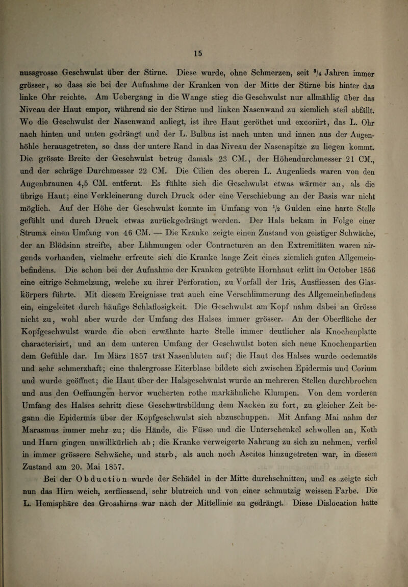 nussgrosse Geschwulst über der Stirne. Diese wurde, ohne Schmerzen, seit 3/* Jahren immer grösser, so dass sie bei der Aufnahme der Kranken von der Mitte der Stirne bis hinter das linke Ohr reichte. Am Uebergang in die Wange stieg die Geschwulst nur allmählig über das Niveau der Haut empor, während sie der Stirne und linken Nasenwand zu ziemlich steil abfällt. Wo die Geschwulst der Nasenwand anliegt, ist ihre Haut geröthet und excoriirt, das L. Ohr nach hinten und unten gedrängt und der L. Bulbus ist nach unten und innen aus der Augen¬ höhle herausgetreten, so dass der untere Rand in das Niveau der Nasenspitze zu liegen kommt. Die grösste Breite der Geschwulst betrug damals 23 CM., der Höhendurchmesser 21 CM., und der schräge Durchmesser 22 CM. Die Cilien des oberen L. Augenlieds waren von den Augenbraunen 4,5 CM. entfernt. Es fühlte sich die Geschwulst etwas wärmer an, als die übrige Haut; eine Verkleinerung durch Druck oder eine Verschiebung an der Basis war nicht möglich. Auf der Höhe der Geschwulst konnte im Umfang von */2 Gulden eine harte Stelle gefühlt und durch Druck etwas zurückgedrängt werden. Der Hals bekam in Folge einer Struma einen Umfang von 46 CM. — Die Kranke zeigte einen Zustand von geistiger Schwäche, der an Blödsinn streifte, aber Lähmungen oder Contracturen an den Extremitäten waren nir¬ gends vorhanden, vielmehr erfreute sich die Kranke lange Zeit eines ziemlich guten Allgemein¬ befindens. Die schon bei der Aufnahme der Kranken getrübte Hornhaut erlitt im October 1856 eine eitrige Schmelzung, welche zu ihrer Perforation, zu Vorfall der Iris, Ausfliessen des Glas¬ körpers führte. Mit diesem Ereignisse trat auch eine Verschlimmerung des Allgemeinbefindens ein, eingeleitet durch häufige Schlaflosigkeit. Die Geschwulst am Kopf nahm dabei an Grösse nicht zu, wohl aber wurde der Umfang des Halses immer grösser. An der Oberfläche der Kopfgeschwulst wurde die oben erwähnte harte Stelle immer deutlicher als Knochenplatte characterisirt, und an dem unteren Umfang der Geschwulst boten sich neue Knochenpartien dem Gefühle dar. Im März 1857 trat Nasenbluten auf; die Haut des Halses wurde oedematös und sehr schmerzhaft; eine thalergrosse Eiterblase bildete sich zwischen Epidermis und Corium und wurde geöffnet; die Haut über der Halsgeschwulst wurde an mehreren Stellen durchbrochen und aus den Oeffnungen hervor wucherten rothe markähnliche Klumpen. Von dem vorderen Umfang des Halses schritt diese Geschwürsbildung dem Nacken zu fort, zu gleicher Zeit be¬ gann die Epidermis über der Kopfgeschwulst sich abzuschuppen. Mit Anfang Mai nahm der Marasmus immer mehr zu; die Hände, die Füsse und die Unterschenkel schwollen an, Ivoth und Harn gingen unwillkürlich ab; die Kranke verweigerte Nahrung zu sich zu nehmen, verfiel in immer grössere Schwäche, und starb, als auch noch Ascites hinzugetreten war, in diesem Zustand am 20. Mai 1857. Bei der Obduction wurde der Schädel in der Mitte durchschnitten, und es zeigte sich nun das Hirn weich, zerfliessend, sehr blutreich und von einer schmutzig weissen Farbe. Die L. Hemisphäre des Grosshirns war nach der Mittellinie zu gedrängt. Diese Dislocation hatte
