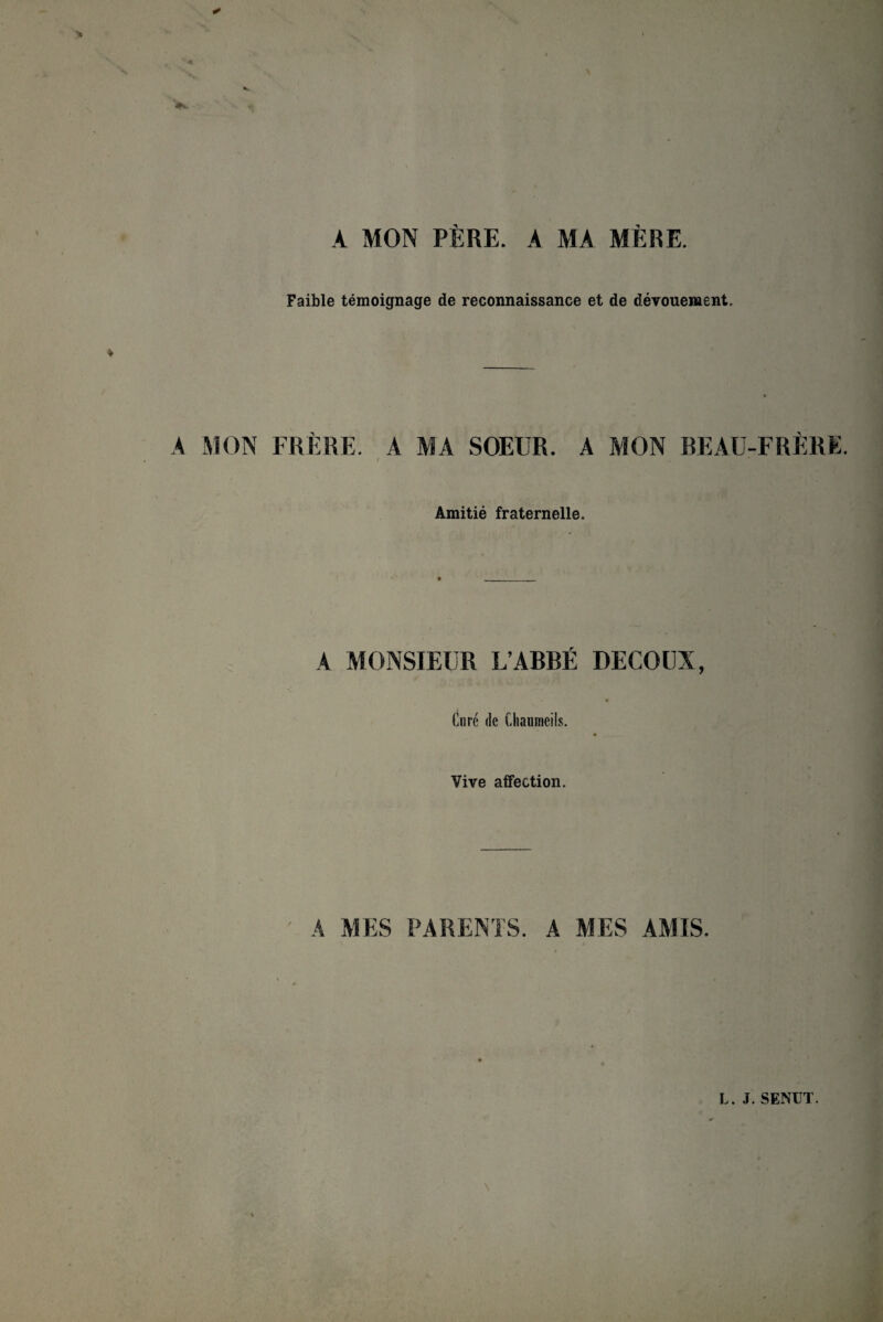 A MON PERE. A MA ME RE. Faible temoignage de reconnaissance et de devouement. A MON FRERE. 4 MA SOEUR. A MON BEAU-FRERE. Amitie fraternelle. A MONSIEUR L’ABBE DECOUX, ♦ Cure de Chaumeils. Vive affection. A MES PARENTS. A MES AMIS. L. J. SENÜT.
