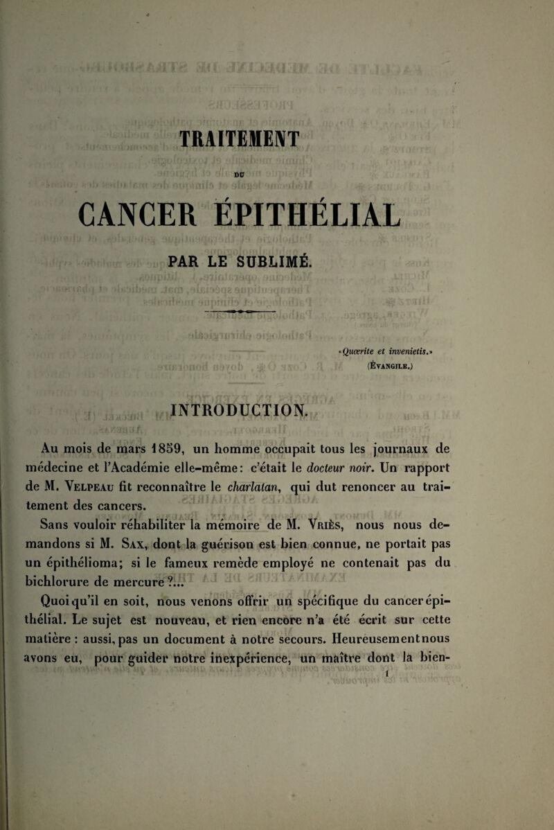 TRAITE1ENT Dü CANCER EPITHELIAL PAR LE SUBLIME. «Qucerite et invenietis.» (Eyangile.) INTRODUCTION. • \ ’.k I ; v', if. | > Au mois de mars i859, un homme occupait tous les journaux de medecine et l’Academie elle-meme: c’etait le docteur noir. Un rapport de M. Velpeau fit reconnaitre le charlatan, qui dut renoncer au trai- tement des cancers. V11’/1M(IA5V/I Ui TKOMUil 1/ U Sans vouloir rehabiliter la memoire de M. ViuiiS, nous nous de- mandons si M. Sax, dont la guerison est bien connue, ne portait pas un epithelioma; si le fameux remede employe ne contenait pas du bichlorure de mercure ?... Quoiqu’il en soit, nous venons offrir un specifique du cancer epi¬ thelial. Le sujet est nouveau, et rien encore n’a ete ecrit sur cette matiere : aussi, pas un document ä notre secours. Heureusementnous avons eu, pour guider notre inexperience, un maitre dont la bien-