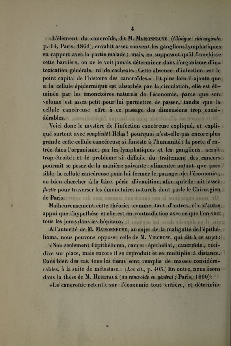 p. 14, Paris, 1864), envahit assez souvent les ganglions lymphatiques en rapport avec la partie malade; mais, en supposant qu’il franchisse cette barriere, on ne le voit jamais determiner dans l’organisme d’in- toxication generale, ni de cachexie. Cette absence d’infection est le point Capital de l’histoire des cancroi’des.» Et plus loin il ajoute que si la cellule epidermique est absorbee par la circulation, eile est eli- minee par les emonctoires naturels de l’economie, parce que son volume est assez petit pour lui permettre de passer, tandis que la cellule cancereuse offre ä ce passage des dimensians trop consi- derables. Voici donc le mystere de 1’infection cancereuse explique, et expli- que surtout avec simplicile! Helas 1 pourquoi n’est-elle pas encore plus grande cette cellule cancereuse si funeste ä l’humanite? la porle d’en- tree dans 1’organisme, par les lymphatiques et les ganglions, serait trop etroite; et le probleme si difficile du traitement des cancers pourrait se poser de la maniere suivante : alimenter autant que pos- sible la cellule cancereuse pour lui fermer le passage de i’economie ; ou bien chercher ä la faire perir d’inanition, ahn qu'elle soit assez fluette pour traverser les emonctoires naturels dont parle le Chirurgien de Paris. Malheureusement cette theorie, comme tant d’autres, n’a d’autre appui que l’hypothese et eile est en contradiction avec ce que I on voit tous les jours dans les höpitaux. A l’autorite de M. Maisonneuve, au sujet de la malignite de l’epithe- lioma, nous pouvons opposer celle de M. Virchow, qui dit ä ce sujet: «Non-seulement l’epithelioma, cancer epithelial, cancroide, reci- dive sur place, mais encore il se reproduit et se multiplie ä distance. Dans bien des cas, tous les tissus sont remplis de masses considera- rables, ä la suite de metastase.» (Loc cit., p. 405.) En outre, nous lisons dans la these de M. Heurtaux (du cancroide en general; Paris, 1860): «Le cancroide retentit sur l’economie tout entiere, et determine