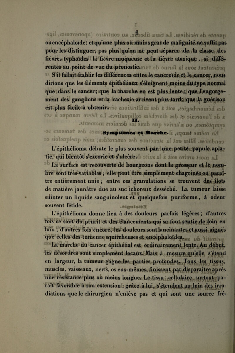 f 89801V9 fl Oqß) SlfßliffOO Kfß #X»9ldfl iSBih 9 di . 83 V fb 1391 db 3i09üp ouencephaloide; etquune plus ou moins grande malignite ne sufht pas pour les distinguer, pas plus quon ne peut separer de d* classe des fievres typhoides la fievre muqueuse et la fievre ataxique , si diffe¬ rentes au point de vue du pioriosti&fnoJ ab 9nrnol ß( buoe JnoJnosoiq S’il fallait etablir les differences ent re le cancroide e|> 1$ cancer, nous dirions que les elements epitheliaux s’eloignent moins dutype normal que dans le cancer; que la marclie en est plus lente,; que l’engorge- ment des ganglions et la cachexie arrivent plus tard; que la guerison est ptUf lidleiTa nbtenir3738 anoiJßiJläni 89b s Jioa ^orgßdnoaiod 8sb * vtrpttßm ßJ •89vijßEipilfo9 B^bdiißib 29b J9 aixoionß'l sb b •&! 3190x001 sisimsb sai goßb sop 9?hißfn no ?29m6iqfny2 Synapidmeti et Marehe. sidlsnplsop aism ; asbioiaußD asb sinJomla ßf Jo© aal 13 «asiißbnoo L’epithelioma debute le plus souvent par une petita papule apla- tie, qui bientot s’excorie et s’ulcerbsb 9J1 ub ßf js Jioe oviiiß Jiom ßj La surface est recouverte de bourgeons dont la grossenr et le nom- bre sont tres-variables ; eile peut etre simplement chagrinee ou parai- tre entierement unie ; entre ces granulations se trouvent des ilots de matiere jaunätre due au suc ichoreux desseche. La tumeur laisse 3 §’ •? siiinter un liquide sanguinolent et quelquefois puriforme, ä odeur souvent fetide. .slQtfoHI L’epithelioma donne lieu a des douleurs parfois legeres; d’autres fois ce sont du prurit et des elancements qui se font sentir de loin en loin ; d’autres fois encore, les douleurs sont lancinantes et aussi aigues que celles des turneurs squirrheuses et encephalo’ides. La marche du cancer epithelial est ordinaireinent lcnte. Au debut, les desordres sont simplement locaux. Mais a mesur# qu eile s’etend en largeur, la tumeur gagne les parties prolbndes, Tqqs les tissus, muscles, vaisseaux, nerfs, os eux-memes, finissent par disparaitre apres une resistance plus ou moins longue. Le tissu ceilulaire surtout pa- rait favorable a son extension : gräce a lui, s’etendent au loin des irra- diations que le Chirurgien n’enleve pas et qui sont une source fre- «