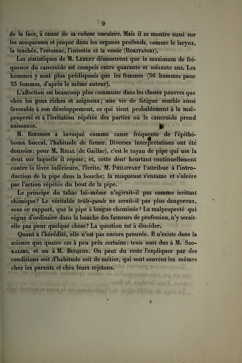 de la face, ä cause de sa richesse vasculaire, Mais il se montre aussi sur les muqueuses et jusque dans les Organes profonds, comme le larynx, la trachee, Testomac, Tintestin et la vessie (Rokitanski). Les statistiques de M. Lebert demontrent que le maximum de fre- quence du cancroide est compris entre quarante et soixante ans. Les hommes y sont plus predisposes que les femmes (36 hommes pour 33 femmes, d’apres le meme auteur). L’affection est beaucoup plus commune dans les classes pauvres que chez les gens riches et soigneux; une vie de fatigue semble aussi favorable a son developpement, ce qui tient probablement ä la mal- proprete et ä Tirritation repetee des parties oü le cancroide prend naissance. !£jC? M. Boüisson a invoque comme cause frequente de l’epithe- lioma buccal, Thabitude de fumer. Diverses interpretations ont ete donnees: pour M. Rigal (de Gaillac), c’esl le tuyau de pipe qui use la dent sur laquelle il repose; et, cette dent heurtant continuellement contre la levre inferieure, Timte. M. Philippart Tattribue ä Tintro- duction de la pipe dans la bouche; la muqueuse s’entame et s’ulcere par Taction repetee du bout de la pipe. Le principe du tabac lui-meme n’agirait-il pas comme irritant chimique? Le veritable brüle-gueule ne serait-il pas plus dangereux, sous ce rapport, que la pipe ä longue cheminee? La malproprete qui regne d’ordinaire dans la bouche des fumeurs de profession, n’y serait- elle pas pour quelque chose? La question est ä elucider. Quant ä l’heredite, eile n’est pas encore prouvee. Il n’existe dans la Science que quatre cas ä peu pres certains: trois sont dus ä M. Szo- kalski, et un ä M. Bucquoy. On peut du reste Texpliquer par des conditions soit d’habitude soit de metier, qui sont souvent les memes chez les parents et chez leurs rejetons. •j