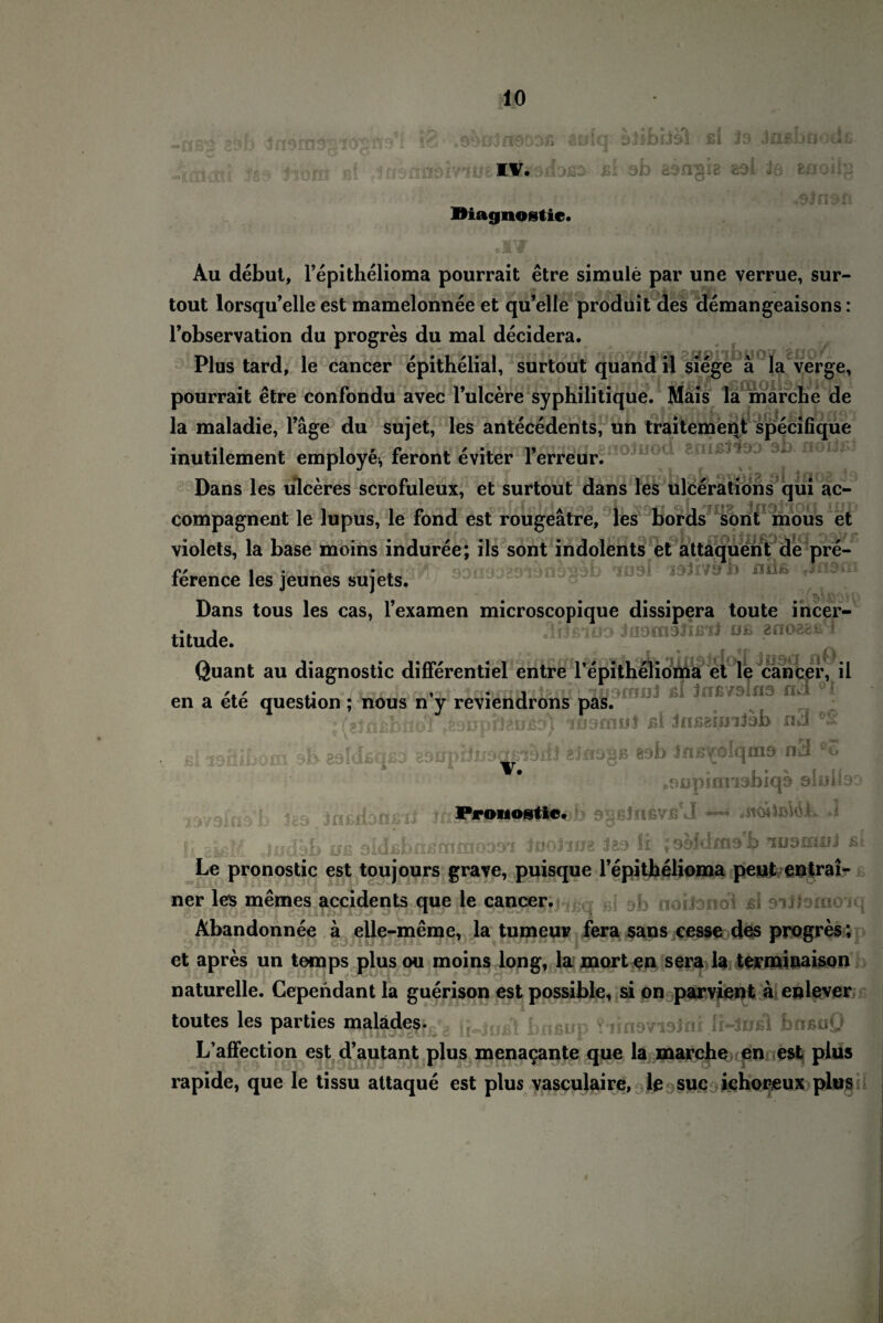 cö^ße7i903JG &£i[q üilbbal ßl Ja daßhncdß- ßl ab aän^ie aal 1$. snoiig 3iH3t Diagnostic. Au debut, l’epithelioma pourrait etre simule par une verrue, sur- tout lorsqu’elle est mamelonnee et qu’elle produit des demangeaisons: l’observation du progres du mal decidera. Plus tard, le cancer epithelial, surtout quand il siege ä la verge, pourrait etre confondu avec l’ulcere syphilitique. Mais la marche de la maladie, Tage du sujet, les antecedents, un traitement specifique inutilement employe, feront eviter l’erreur^00^00^ 9 n0Ia^v Dans les ulceres scrofuleux, et surtout dans les ulcerations qui ac- *10U HL compagnent le lupus, le fond est rougeätre, les bords sont mous et violets, la base moins induree; ils sont indolents et attaquent de pre- ference les jeunes sujets. 93U9: ühPb iiv^h ait* Ja9m Dans tous les cas, Fexamen microscopique dissipera toute incer- olfjßioa Jüomaiißil oß «aoaeß'i titude. Quant au diagnostic differentiel entre l’epi ■■ [ jßSO ioma et le cancer, il ' .. , . , luyffuil ßl Jnßvslno n301 en a ete question ; nous n y reviendrons pas. ? (sfßßbftcll tteuphzußj) iu&mui ßl laßgunJob nJ ßlioöibool ^haaldßqo EBkrpMijödßlSlfl ß sab Jnß^olqmo nä °o oOüpicmabiqs olnlfe b j£3 inßdonßil Sä: Judbb uß sidßbnßcn ProMostiCt b egßJnßVß'J —* J £00331 inoiifie 32t) il ;9hldms b luamaJ ß i Le pronostic est toujours grave, puisque Fepithelioma peut entrai- ner leis memes accidents qppb! sb noiJondl ßl siitomoiq Abandonnee a elle-meme, la tumeur fera sans cesse des progres; et apres un temps plusou moins long, la morten sera la terminaison naturelle. Cependant la guerison est possible, si on parvient a enlever toutes les parties bnßup ?iin9Vi3Jni ii~3ußl bnßüQ L’affection est d’autant plus menacante que la marche en est plus rapide, que le tissu attaque est plus vasculaire, le suc ichoreux plus