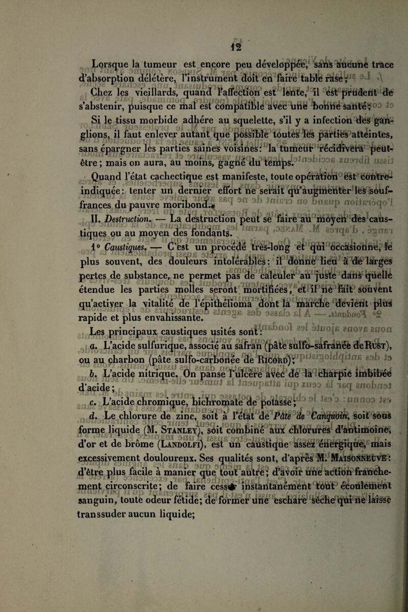 •Tf f ^ , Lqrsque la tumeur est encore peu developpee, sans aucune trace d’absorption deletere, l’instrument doit en faire table rase; Cbez les vieillards, quand l’affection est lente, il est prüdent de s’abstenir, puisque ce mal est compatible avec une bonne sante; Si le tissu morbide adhere au squelette, s’il y a infection des gan¬ „ , - . ' ; glions, il faut enlever autant que possible toutes les parties atteinles, HU D flD«3üi)crm £t IjoHrjjf sans epargner les parties saines voisines: la tumeur recidivera peut- » • 9Hßlö30ßy IJ9(li.38flftl> TrtQ'tflR ttsstf 6tre; mais on aura, au moins, gagne du temps. xvsian xiaeij Quand l’etat cachectique est manifeste, toute Operation est contre- indiquee: tenter un dernier effort ne serait qu’augmenter les souf- frances du pauvre moribond.« 9a 9^ *n*ßl° 00 brrßop nortß'ioqo'i TT n üb 9fßq gTOJ32SJoH öb aifkfl) 5rnqtfAa*fe 0LL1V T t\ II. Destruction. — La destruction peut se faire au moyen des caus- tiques ou au moyen des fondants. b e ÖgOßT 1° Caustiques. — C’est un procede tres-long et qui occasionne, le “Uiq ai ifljCggiqßQQffl raanp sjgiiß jj nj&tts ' ^SüiniIsrisv s' f' ° plus souvent, des douleurs intolerables: il donne lieu ä de larges pertes de substance, ne permet pas de calculer au juste dans quelle etendue les parties molles seront mortifiees, et il ne fait souvent qu’actiyer la vitalite de 1’epithelioma dont la marche devient plus rapide et plus envahissante! 8^092£ 89^ 982ß^ Les principaux caustiques usites sont: moYB 2iio n a. L’acide sulfurique, associe au safran (päte sulfo-safranee de Rust), ou au charbon (päte sulfo-carbonee de Ricord); 1 b. L’acide nitrique. On panse l’ulcere avec de la charpie imbibee d’acide; ,9 - niSoniJ ßl Jnanpßjjß iup xooo ßl ißq gnobnsl c. L’acide chrom i que, bicbromate de potasse ; d. Le chlorure de zinc, soit ä fetal de Päte de Canquoin, soit souS forme liquide (M. Stanley), soit combine aux chlorures d’antimoine, d’or et de brome (Landolfi), est un caustique assez eriergique, mais excessivement douloureux. Ses qualites sont, d’apres M. MaisonnEüvE : d etre plus iacile a manier que tout autre; d avöir Une action franehe- ment circonscrite; de faire cess# instantanement tout ecoulement sanguin/ toute odeur fetide; de former une eschare seche qui ne laisse transsuder aucun liquide;