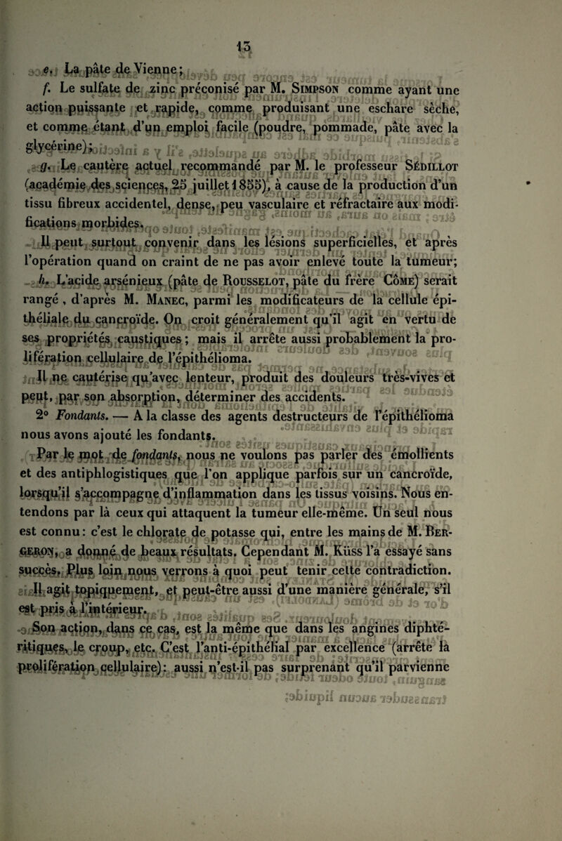 ,3; .. L, pi« d« Vien«: , /. Le sulfate de zinc preconise par M. Simpson comme avant une .. . '? * j r , . , , J , . aetion puissante et rapide, comme produisant une eschare seche, 11 fvwiwi js9 noiJD9ufii pnßup aof et comme etant d’un emploi facile (poudre, pommade, pate avec la glycerine}^j39ln| ß ^ Jrg Uß 9^JLß ÜBg°, f -o g. Le cautere actuel recommände par M. le professeur Südillot . . . . , r (academie des Sciences, 25 juillet i855), ä cause de la production d’un tissu fibreux accidentel, dense. peu vasculaire et refractaire aux modi- fications morbides. ö. 4 11 peut surtout eonvenir dans les lesions superhcielles, et apres r ' *• , .; i • v * . , , V 1 Operation quand on craint de ne pas avoir enleve toute la tumeur; h. L’acide arsenieux (pate de Rousselot, pate du frere Cöme) serait ränge , d’apres M. Manec, parmi les modificateurs de la cellule epi- theuale du cancroide. On croit generalement quil agit en vertu de ses proprietes ■caustiques; mais il arrcte aussi protablement la pro- /.i:_ | douleurs tres-vives et agents • ^ | f» i t-;', j.> ,:siV*v ; nous avons ajoute les fondanjt|&o2 . Par le mot de fondanis, nous ne voulons pas parier des cmollients / 7 ,, . . .. ,. v /. ... et des antiphlogistiques que Ion apphque parfois sur un cancroide, lorsqu’il s’accompagne d’inflammation dans les tissus voisins. Nous en- , . B . .. . , . „ A TT , tendons par la ceuxqui attaquent la tumeur elle-meme. Unseul nous succes. Plus loin nous verrons ä quoi peut tenir celte contradiction. 11 agit topiquement, et peut-etre aussi d une mamere generale, s il eat,®ris.IA«to«ieHr ? P  ™ atnoid ab la no% '7,P , ' . a ; aetion, dans ce cas, est la meme que dans les angines diphte- ritiques, le eroup, ete. G’est 1’anti-epitheHal par eseel.enee (arrete la prolileration cellulaire): aussi nest-il pas surprenant quil parvienne ^biopH umm
