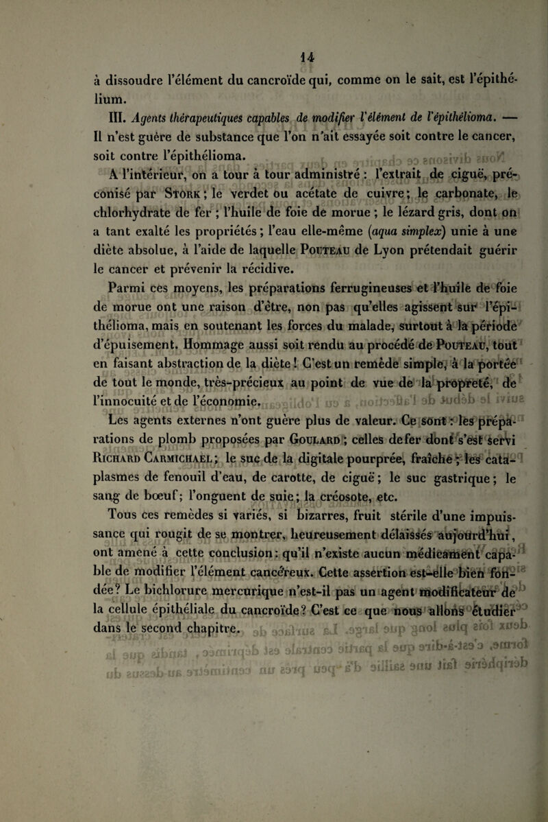 ä dissoudre l’element du cancroide qui, comme on le sait, est Tepithe- lium. III. Agents Iherapeutiques capables de modißer l'element de Vepithelioma. — II n’est guere de substance que Ton n'ait essayee soit contre le cancer, soit contre l’epithelioma. A Tinterieur, on a tour ä tour administre : l’extraijt de cigue, pre- conise par Stork ; le verdet ou acetate de cuivre; le carbonate, le chlorhydrate de fer ; l’huile de foie de morue; le lezard gris, dont on a tant exalte les proprietes; l’eau elle-meme (aqua Simplex) unie ä une diete absolue, a l’aide de laquelle Poiiteau de Lyon pretendait guerir le cancer et prevenir la recidive. Parmi ces moyens, les preparations ferrugineuses et l’huile de foie de morue ont une raison d’etre, non pas qu’elles agissent sur Tepi- thelioma, mais en soutenant les forces du malade, surtout a la periode d’epuisement. Hommage aussi soitrendu au procede de Pouteau, tout en faisant abstraction de la diete! G’est un remede simple, ä la portee de tout le monde, tres-precieux au point de vue de la proprete, de ümnocuite et de rfifiö^öttiietfißwrido*! uo ß fnoilDoBß*i ab itidob el ivius Les agents externes n’ont guere plus de valeur. Ce sönt: les prepa¬ rations de plomb proposees par Goulard ; celles de fer dont s’est servi Richard Carmichael; le suc de la digitale pourpree, fraiche; les cata- plasmes de fenouil d’eau, de carotte, de cigue; le suc gastrique; le sang de boeuf; l’onguent de suie; la creosote, etc. Tous ces remedes si varies, si bizarres, fruit sterile d’une impuis- sance qui rougit de se montrer, heureusement delaisses aujoiird’hui, ont amene ä cette conclusion: qu’il n’existe aucun medicament capa- ble de modifier l’element canc<?reux. Cette assertion est-elle bien fori- dee? Le bichlorure mercurique n’est-il pas un agent modificateur de la cellule epitheliale du cancroide? C’est ce que nous allons etudier dans le second chapitre. .q, 93ßlipa ßJ .og-Jßl aup snoi aolq afoi xuab ül'jb \t-i fdßiJaaD DÜieq ßl öup aiib-s-le» a ,9fn,>bl ßi pup abaßi .ojmnq ab Eueasb oe sUamilna» au äoq uoq- ß’b oillisa sh« J 0119