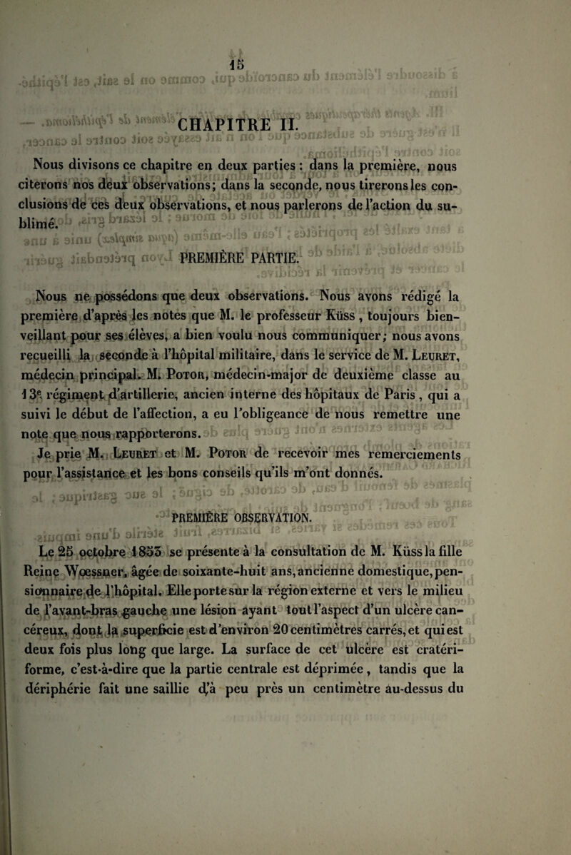 I o 15 ■aiiiiqs! fea «Job ai no saune» ,iop abioianßa iaocrs — .»moiVsÄSsqVS JifWttiife tTOraff “T TT. 1!!,^ ii fi3onßa oi oiinoo iioa ssi^ßeaS üß n noToup Dooßidün« 4 ^ o J ' ' ffijlflQii.'ullK)'*1! 'VijfiOD 3i'O ■ Nous divisons ce chapitre en deux parties : dans la premiere, nous citerons nos deux observations; dans la seconde, nous tireronsles con- clusions de ces deux observations, et nous parlerons de l’action du su- 'M*S 9l; smom ob Oioi ob 6itü& i« lau 1 9inS (a*** m*) ußd<1 Kl f ,h9B8 iiEbnaJaiq novJ ^REüfiR^PÄkfp1 ®b s,biß’1 f *äök,?d c' .svibbri ui iin^wfq io Nous ne possedons que deux observations. Nous avons redige la premiere d’apres les notes que M. le professeur Küss, toujours bien- veillant pour ses eieves, a bien voulu nous communiquer; nous avons recueilli la seeonde ä l’höpital militaire, dans le Service de M. Leuret, medecin principal. M, Potor, medecin-major de deuxieme classe au 13e, regiment d'artillerie, ancien interne des hopitaux de Paris , qui a suivi le debut de l’affection, a eu Tobligeance de nous remettre une note que nous rapporterons. b eulq inon 89imiz a Je prie M. Leuret et M. Potor de recevoir mes remerciements pour l’assistance et les bons conseils qu’ils m’ont donnes. ol ; oüphießg oue ol ; öugb sb ob <üg& u 0 ' ' , ' - t 1 • <rw r i'i£ qK J ff 1. * J tJvJL*v* ZJ*ß *93z, ‘ PREMIERE OBSERVATION. •akuqcai onub olnbte J11ÄI vA9irosia ia ,^on Y & ^ Le 25 octobre 1855 se presente a la consultation de M. Küsslafille Reine Woessner, agee de soixante-huit ans,ancienne domestique,pen- sio'nnaire de rhöpital. Elle porte sur la region externe et vers le milieu de l’avant-bras jauche une lesion ayant toutl’aspect d’un ulcere can- cereux, dont la superficie est denviron 20centimetres carres,et quiest deux fois plus löng que large. La surface de cet ulcere est crateri- forme, c’est*ä-dire que la partie centrale est deprimee, tandis que la deripherie fait une saillie d^ä peu pres un centimetre äu-dessus du