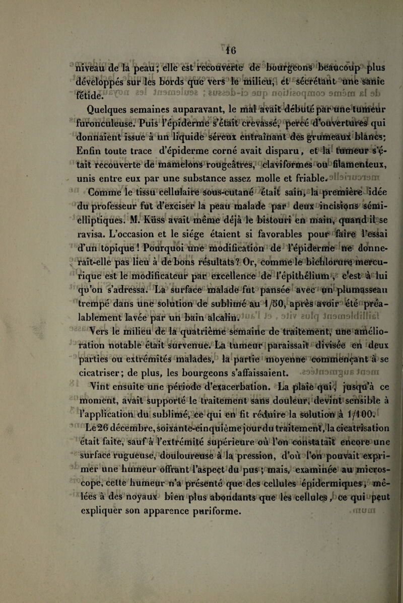 nivcau de la peau; eile cst rccouvcrtc de bourgeons beaucoup plus developpes sur les bords que vers le milieu, et secretant une sanie fetide^^P011 Jissmohisg ; gjjgeob-io oop noiiieoqmoD 9msrn ßl ab Quelques semaines auparavant, le mal avait debutepär une tuitieür füronculeuse. Puis fepiderme s’etait crevasse, perce d’ouvertures qui donnaient issue ä un liquide sereux entrainant des grumeaux blancs; Enfin toute trace d’epiderme corne avait disparu, et la tumeur s’e¬ tait recouverte de mamelons rougeätres, claviförmes ou filamenteux, unis entre eux par une substance assez molle et friable#*di3nuoism Comme le tissu cellularne sous-cutane etait säin, la premiere idee jf £ • § « jr * ® ** ff ? p I du professeur fut d’exciser la peau malade par deux incisions semi- elliptiques. M. Küss avait meme dejä le bistouri en main, quand ii se ravisa. L’occasion et le siege etaient si favorables pour faire l’essai d’un topique! Pourquoi une modification de Tepiderme ne donne- rait-elle pas lieu ä debons resultats? Or, comme le bichlorure mercu- 5 f O 9 9 c.-.' n rique est le modificateur par excellence de Tepithelium , c’est a lui qu’on s’adressa. La surface malade fut pansee avec un plumasseau , O \ t. _r trempe dans une solution de sublime au 1/50, apres avoir ete prea- lablement lavee par un bain alcalin.^ ^ufq Jnomoldiüißt Vers le milieu de la quatrieme semaine de traitement, une amelio- S 4 f Jt* ^ ? c ration notable etait survenue. La tumeur paraissait divisee en deux • « -f . # 1 . ff II j parties ou extremites malades, la partie moyenne commencant ä se cicatriser; de plus, les bourgeons s’affaissaient. Vint ensuite une periode d’exacerbation. La plaie qui , jusqu’ä ce moment, avait Supporte le traitement sans douleur; devint sensible ä © ö Tapplication du sublime, ce qui en fit reduire la solution a 1/iOO. ■V- f 9 ? >■ ^ • a 9 Le26 decembre,soixante-cinquieme jourdu traitement, lacicatrisation etait faite, sauf a l’extremite superieure oü Ton constatait encore une surface rugueuse, douloureuse ä la pression, d’oü l’on pouvait expri- mer une humeur offrant Taspect du pus ; mais, examinee au micros- cope, cette humeur n’a presente que des ceLlules epidermiques, me- lees ä des noyaux bien plus abondants que les cellules, ce qui peut expliquer son apparence puriforme.