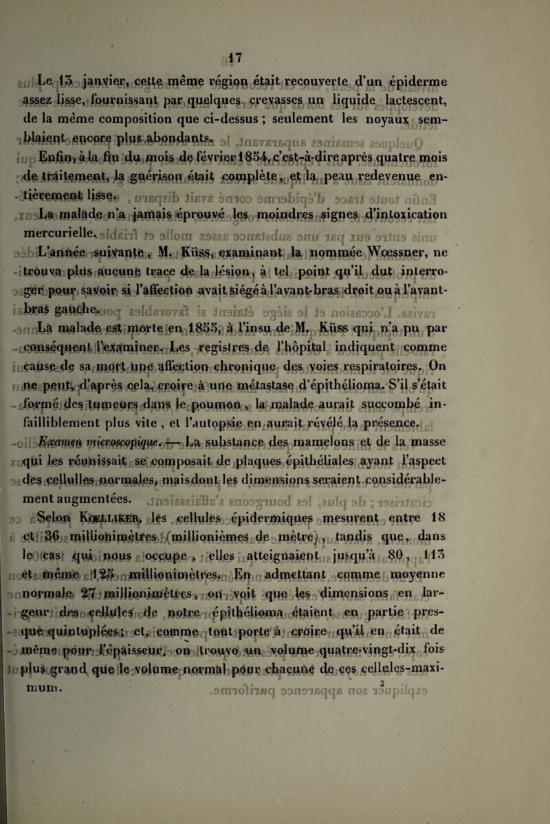 1 7 Le 13 janvier, cette meine region etait recouverte d’ua epiderme assez lisse, fournissant par quelques erevasses un liquide lactescent, de la meme composition que ci-dessus ; seulement les noyaux sem- blaient encore plus abondant% 3{ ?Jn£Vß'ißquß zsahmse asuplsuO , Enfin, ä la fin du mois de fevrier 1854,c’est-ä-direapres quatre mpis de traitement, la guerison etait complete, et la peau redevenue en- Uerement liss§9 t nißqaib sitiod aorabiqa'fc odäU oJuoJ nün3 La malade na jamais eprouve les moindres signes d’intoxication mercurielle^Jdßrrl Js sflom ssggß san&tedijg oms Ijsq xo9 sidti9 aimj L’annee suivante, M. Küss, examinant la nornmee Woessner, ne trouva plus aucune traee de la lesion, ä tel point qu’il dut inlerro- ger pour savoir si l’affection avait siege äl’avant-bras droit oual’avant- ißbras gauche.jjoq - eoldßioyfil h Jnsißls o%hh sl Ss noigßDooM ♦ßaiyßi La malade est morte en 1835, a l’insu de M. Küss qui n’a pu par eonsequenL lexaminer* Les registres de l’hopital indjquent comrne cause de sa mort une affection chronique des voies respiratoires. On ne peut, d’apres cela, croire ä une metastase d’epithelioma. S’il s’etait forme des tum le poumon , la malade aurait succombe in- failliblement plus vite , et Tautopsie en aurait revele la presence. 1 * Examm microscopique. -—La substance des mamelons et de la masse qui les reunissait se composait de plaques epitheliales ayant l’aspect des cellulles normales, maisdont les dimensions seraient considerable- ment augmentees. .jnsißegißÖß'a anosgiuod 29! tEülq ob ; idzhlföh Selon Kgelliker, les cellules epidermiques mesurent entre 18 et 36 millionimetres (millioniemes de metre), tan dis que, dans le cas qui nous occupe , eiles atteignaient jusqu’a 80, 113 et meine \ 25 millionimetres. En admettant comme moyenne normale 27 millionimetres, on voit que les dimensions en lar- geur des cellules de notre epitheiioma etaient en partie pres- que quintuplees; et, comme tout porte ä croire qu’il en etait de - meme pour l’epaisseur, on trouve un volume quatre-vingt-dix fois plus grand que le volume normal pour chacune de ces cellules-maxi- «onnolhnq SDfmßqqß rrqs laopHqzs» mum.