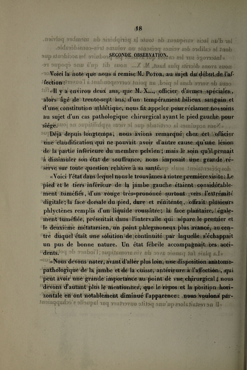 «noiyfaq 9idmsm ob shödqnsq ßf siooJ sb iiioupnnv gfoßl hu'b iöi »9fdß*i9bigno9~g9°iJ scnolo? mr sJnagsiq 890197 20b oidilßa 9I 3nob 9op gJosbboß aal siiobo^fiS^MsPBSE?Xf>Ti§?bbd g9l aug agonsJnl» 'OT ^poqa 900 ßop Jib 80on ...X .M ttin>d zulq athoob anovß auon Voici la note que nous a remisc M. Potor, au sujet du debubde Faf- JfeÄÖSWJTW^o'l ß Jnßbnoqgs'noD Joioq ijß rbsiq 91 goßb arjav sb öß9t> «II y a environ deux ans, que M. X..., officier d’armes speciales , alors äge de trente-sept ans, rd’un temperament bilieux sanguin et d’une Constitution athletique, nous fifc appeler pour reclamer nossoins au sujet d’un cas pathologique eliirurgical ayant le pied gauche pour sn aopiJHidq^g etiiiv al sop abuJfhso ßl gsnuupoß eooKi» JO Dejä depuis longtemps, nous avions nein ar que chez cet ofticier une claudification qui ne pouvait avoir d autre cause qu’une lesion de la partie inferieure du membre pelvien; mais le soin qu’il prenait «* v « ... ä dissimuler son etat de souffrance, nous imposait ^une grande re- serve sur toute question relative ä sa sante. «Yoici l’etat dans lequel nousle trouvämes änotre premiere visit$; Le pied et le tiers inferieur de la jamber|gauche etaientaconsiderable- ment tumefies, d’un rouge tres^prononce surtout versoFextremite digitale; la face dorsale du pied, dure et renitente , oifrait pliisieurs phlyctenes remplis d’un liquide roussätre; la face plantaire,*; egale¬ in ent tumefiee, presen tait dans Fintervalle qui separe le premier et le deuxieme metatarsien, un point phleginoneux plus avance, au cen- tre duquel etait une solution de continuite par laquelle s’echappait un pus de bonne nature. Un etat febrile accompagnaitübes acei- a jwboi'l; aopUßmoiß niy ob os/ß oaenßq Jol aißlq bJ» «Nous devons noter, avant d’aller plus loin, une disposition anatomo- pathologique de la jambe et de la cuisse, anterieureiad’affection, qui peut avoir une grande importance au point de vue cbirurgical; nous devons d’autant plus le mentionhe^ que le repos et la pösifipn hori¬ zontale en ont notablement diminue Fapparence»; nous voulons par- Insißqqßfhö a slhapßf rißq 9'ioJi9yjjo 9JiJ9q 900 opa’iolßbßies'i an II»