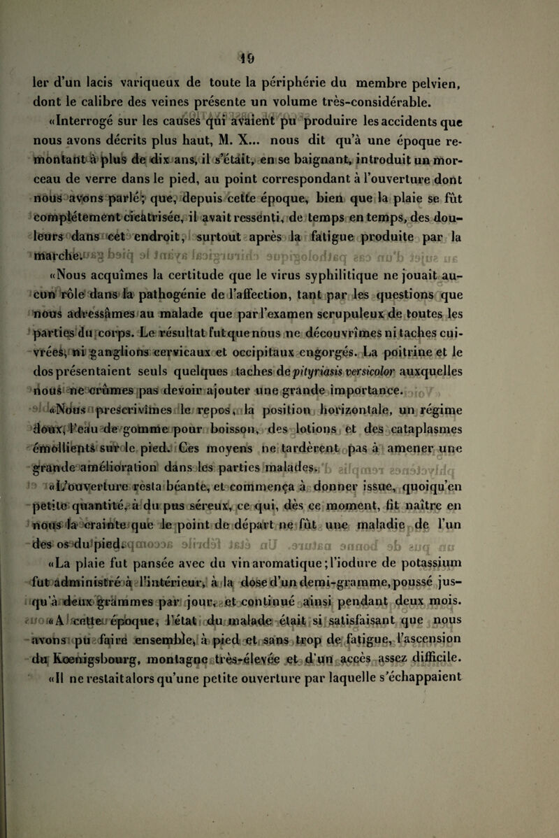 ler (Tun lacis variqueux de toute la peripherie du membre pelvien, dont le calibre des veines presente un volume tres-considerable. «Interroge sur les causes qüi avaient pu produire les accidents que nous avons decrits plus haut, M. X... nous dit qu’ä une epoque re¬ montant a plus de dix ans, il s’etait, en se baignant, introduit un mor- ceau de verre dans le pied, au point correspondant a l’ouverture dont nous avons parle; que, depuis cette epoque, bien que la plaie se fut compietementcicatrisee, il avaitressenti, de temps entemps,des dou- leurs dans cet endroit, surtout apres la fatigue produite par la ^Itltt|’dtfelüß§b9iq ol Jttß^ß fßai^imidr) sopigolodjßq gßo nu'b tepi;; ub «Nous acquimes la certitude que le virus syphilitique ne jouait au- cun role dans la pathogenie de Taffeetion, tant par les questions que nous adressämes au malade que par l’examen scrupuleux de fcoutes les parties du corps. Le resultat futquenous ne decouvrimes ni taches cui- vrees, ni ganglions cervicaux et occipitaux engorges. La poitrine et le dospresentaient seuls quelques taches depityriasis vcrsicolor auxquelles nous ne crumes pas devoir ajouter une grande importance. «Nousnprescrivimes le repos, la position horizontale, un regime doux, l’eau de gomme pour boisson, des lotions et des cataplasmes emollients sur le pied* Ges moyens ne tarderent pas ä amener une grande amelioralion dans les parties malades. ^ ^ (cUouverture resta beante, et cominenca a donner issue, quoiqu’en petile quantite, a du pus sereux, ce qui, des ee moment, fit naitre en nous la crainte que le point de depart ne füt une maladie de Tun • * des osaauJpegßqmooDß slndsl JßJa nU csnitea onriod ob euq mr «La plaie fut pansee avec du vinaromatique;l’iodure de potassium fut administie ä finterieur, a la dose d’un demi-gramme,pousse jus- qu a deux grämmes par jour, et conti nue ainsi pendant deux mois. ■ «A cette epoque, l etat du malade etait si satisfaisant que nous avons pu faire ensemble, a pied et sans trop de fatigue, l’ascension du Koenigsbourg, montagne tres-elevee et d un acces assez difficilc. «Il ne reslaitalorsqu’une petite ouverture par laquelle s'echappaient