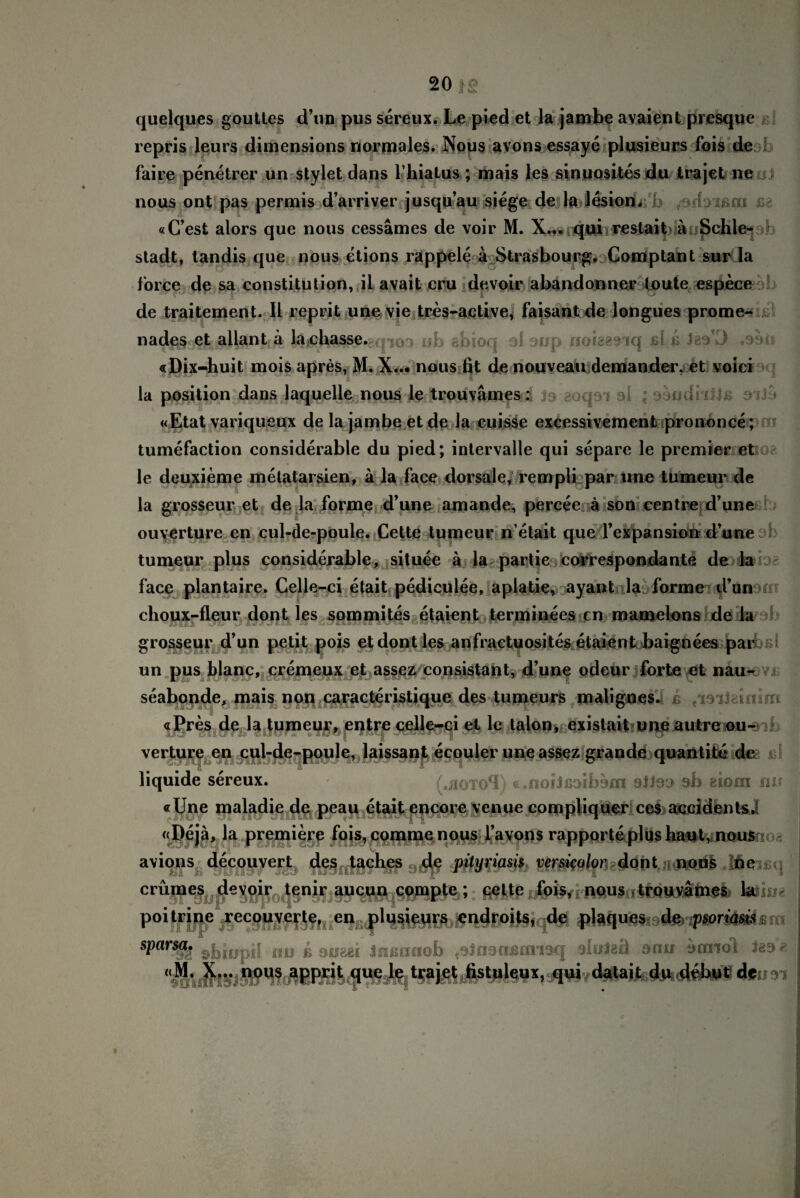 quelques gouttes d’un pus sereux. Le pied et la jambe avaient presque repris leurs dimensions normales. Nous avons essaye plusieurs fois de faire penetrer un stylet dans l’hiatus ; mais les sinuosites du trajet ne nous ont pas permis d’arriver jusqu’au siege de la lesion, yi&m «C’est alors que nous cessämes de voir M. X.,.qui restait äuSchle- stadt, tandis que nous etions rappele a Strasbourg, Comptant sur la force de sa Constitution, il avait cru devoir abandonner toute espece de traitement. II reprit unevie tres-active, faisant de longues prome- ob abioq di oup noisaeiq sl ii .sari «Dix-huit mois apres, M. X... nous fit de nouveau demander, et voici la position dans laquelle nous le trouvämes: «Etat variqueux de la jambe et de ia cuisse excessivement prononce; tumefaction considerable du pied; intervalle qui separe le premier et le deuxieme metatarsien, ä la face dorsale, rempli par nne tumeur de la grosseur et de la forme d’une amande, percee ä son centre d’une ouyerture en cul-de-poule. Cette tumeur n’etait que l’expansion d’une tumeur plus considerable, situee ä la partie correspondante de k face plantaire. Celle-ci etait pedieulee, apiatie, ayant la forme d’un clioux-fleur dont les sommites etaient terminees cn mamelons de la grosseur d’un petit pois et dont les anfraetuosites etaient baignees par un pus blanc, cremeux et assez consistant, d’une odeur forte et nau- seabonde, mais non caracteristique des tumeurs malignes. «Pres de la tumeur, entre celle-ci et le talon, existait une autre ou- verture en cul-de-poule, laissant ecouler une assez grande quantite de liquide sereux. (.hotoSI) «.noiJßoibom otieo 9b eiom nu «IJne maladie de peau etait enco re venue com pliquer ces accidents, «Dejä, la premiere fois, comme nous l’avons rapporte plus haut, nous avions decouvert des taclxes de pilyriam versi$olor dont nous ne crümes devoir tenir aucun compte; cette fois, nous trouvämes la poitrine recouverte, en plusieurs cndroits, de plaques de psoriasis; sPars&i sbiupii nu b oueei Jnßnaob ,oJn9cifinmq oluleü sau sanol les t: «M. X... nous apprit que le trajet fistulem, qui datait du debut de