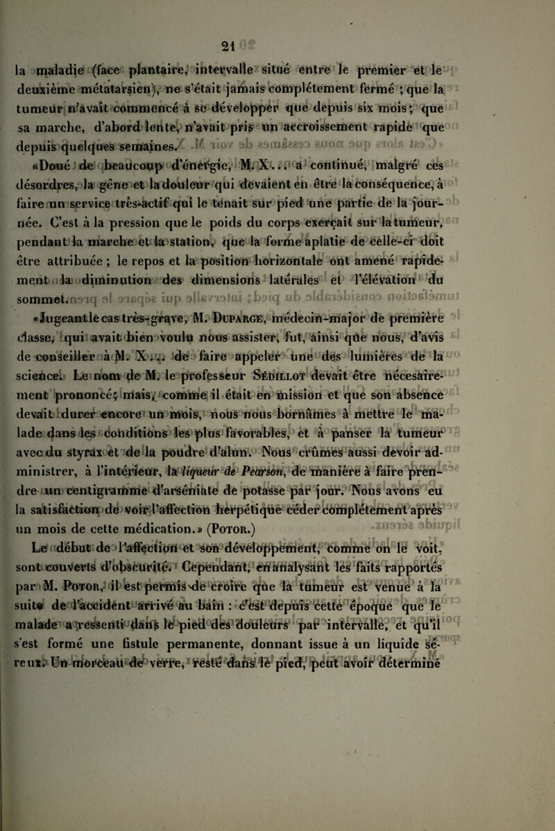 A<a la mala die (face plantaire, intervalle situe entre le premier et le deuxieme metatarsien), ne s’etait jamais completement ferme ; que la tumeur n’avait commence ä se developper que depuis six mois; que sa marche, d’abord lente, n’avait pris an aecroissement rapide que depuis quelques semainesX •?! iso7 ab eacußgesa suon aup aiolß «Doue de beaucoup d’enetfgie, M. X... a continue, malgre ces desordres, la gene et ladouleur qui devaienten etre la consequence, a faire un Service tres-actif qui le tenait sur pied une partie de la jour- or y 9 s a a nee. (Test ä la pression que le poids du corps exercait sur latumeur, pendant la marche et la Station, que la forme aplatie de celle-ci doit ■ i’ ft |V ° . r‘ ^ 1 etre attribuee ; le repos et la position horizontale ont amene rapide¬ ment la diminution des dimensions laterales et lelevation du sommokmoiq ol oißqoe iup ollßvioJai jborq ub oldßiobianoo noiloßlomul «Jugeantlecas tres-grave, M. Duparge, medecin-major de premiere dasse, qui avait bien voulu nous assister, fut, ainsi qüe nous, d’avis de conseiller ä M. X... de faire appeler une des lumieres de la o Q ff V science. Le nom de M. le professeur Südillot devait etre necesaire- 0 ft % ff O ff ^ ^ O ■ # jfx 0 ff ment prononce; mais, comme ii etait en mission et que son absence devait durer encorc un mois, nous nous bornämes ä mettre le ma- lade dans les conditions les plus favorabies, et ä panser la tumeur avec du styrax et de la poudre d’alun. Nous crümes aussi devoir ad- ministrer, a l’interieur, lä liqueur de Pearson, de maniere ä faire pren- o • . ' * , dre un centigramme d’arseniate de potasse par jour. Nous avons eu ia satisfaction de voir l’afiection herpetique ceder completement apr^s un mois de cette medication.» (Potor.) .xustaa abiitfpd Le debut de Lafiectipn et soh deve^ppement, comme on le voit, sont couverts d’obscurite. Cependant, enanalysant les faits rapportes par M. Potor, il est permisMle croire que la tumeur est venue a la suite de l’accident arrive au bain : c?est depuis cette epoque que le malade a ressenti dans le pied des douleurs par intervalle, et qu’il s’est forme une fistule permanente, donnant issue ä un liquide se- reux; Un rriorceaU ^ verre,: reätö däfeie pied, peut avoir determine