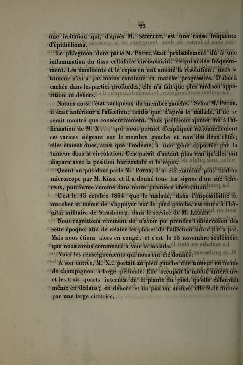 une irritation qui, d’apres M. S£dillot, est une cause frequente .iup&<rr$ j$i. sb; gnusgaupd jcnab ab sanol ßl sivoe noii Le pMegmon dont parle M. Potoii, etait probablement du a une inflammation du tissu cellulaire circcnvoisin, ce qui arrive frequem- ment. Les emollients et le repos en ont amene la resolution ; mais la tumeur neu a pas moins continue sa marche progressive. D’abord cachee dans les parties profondes, eile n’a faitque plus tardson appa- rition au dehors.8^ ;B3qüODob?.bioda9l ^iJibguoihßibiu^luoj ßJ Notons aussi l’etat variqueux du membre gauche. Selon M. PöfÖR, il etait anterieur äl’affection; tandis que, d’apres le malade, il ne se __'____tvt__.'.er._' e^: a serait montre que consecutivemettt. Nous preferons a i-H m- firmation de M. X..., qui nous permet d’expliquer rationnellendent ces varices siegeant sur le membre gauche et non des deüx coles; elles etäient dues, ainsi que 1’oedeme, a une gene apportee par la tumeur dans la circulation. Cela parait dautant plus vrai ijü’elles ont disparu ävec la pOsition horizontale et le repos. Quant au pus dont parle M. Potor, il a ete examine plus tard au microscope par M. Küss, et il a donne tous les signes d’un süc icho- reux, puriforme comrne dans notre premiere observation. i C est le 13 octobre 1864 que le malade, dans l’impossibilite de marcher et meme de s’appuyer sur le pied gauche, est entre a l’hö- nital militaire de Strasbourg, dans le Service de M. Leuret. Nous regrettons vivement de n’avoir pu prcndre l obscr 1' onnmio afir» flö rolloc nliicoc rlo ön|yjg UaS. cette epoque, afin de relater les phases de raffectioii SuTvie pas a pas Mais nous etions alors en conge; et c’est le lö novembre seüleinent que nous avons Commence a voir le malade. Yoici les renseignements qui nous ont ete donnes : A son entree, M. X... portait au pied gauche une tumeur en forme \ a larsre pedicule. Elle oceupait la moitie anterieure pedicuK. Eff& et les trois quarts internes de la plante du pied, qu’elle debördait meine en dedans ; en dehors. et un peu en arriere, eile etait fimitee par une large cicatrice.