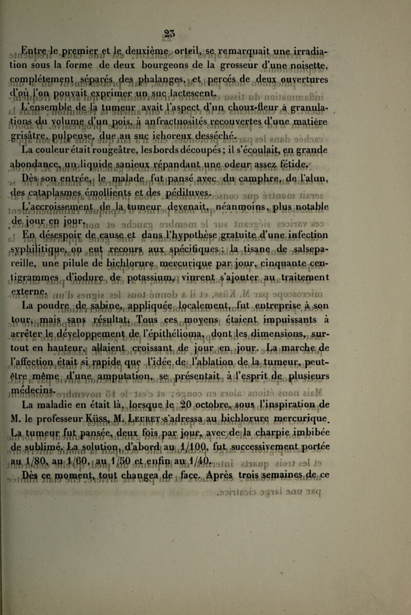 Entre le premier et 1c deuxieme orteil, se remarquait une irradia- tion sous la forme de deux bourgeons de la grosseur d’une noisette, completement separes des phalanges, et perces de deux ouvertures ueail ub noilecntnßilni L’ensemble de la tumeur avait l’aspect d’un cboux-fleur a granula- tions du volume d’un pois, a anfractuosites recouvertes d’uue matiere • A . 1 | •» | / l r abondanee, un liquide sanieux repandant une odeur assez fetide. Des son entree, le malade fut panse avec du eamphre, de l'alun, flff ihms.sMimir3bgttoo aup äilnom tieioa L’accroissement de la tumeur devenait, neanmoins, plus notable ;§S|48HKj§B i§Brtion 19 adaußg 3'idmam 9! 'me Jnßagäia 89obßV *99 En desespoir de cause et dans l’hypotliesc gratuite dune infection syphilitique, on eut recours aux specifiques : la tisane de salsepa- reille, une pilule de bichlorure mercurique par jour, cinquante een- ligrammes d’iodure de potassium, vinrent s’ajouter au traitemcnt nn’b esn^ie esl auol annob ß li la r?.ai\Ä .M 'ißq aqoaaoaaiui Lapoudre de Sabine, appliquee localement, fut entreprise ä son tour, mais sans resultat. Tous ces moyens etaient impuissants ä arreter le developpement de lepithelioma, dont les dimensions, sur- tout en hauteur, allaient croissant de jour en jour. La marclie de i’affection etait si rapide que l’idee de l’ablation de la tumeur, peut- «re meine d’une amputation, se presentait ä l’esprit de plusieurs HMfwfWäl’oidmayou oi ol laa’a Ja ;ägnoa na aiolß anoila aoon eißM La maladie en etait lä, Iflrsque le 20 octobre, sous l’inspiration de M. le professeur ^^s,:t]^,,J^EUgET'fipdressa au biphloyure mercurique. .L? tumeur fut pansce, deux fois par jour, avec de la charpie imbibee de sublime. La solution, d’abord au 1/100, fut successivement portee limlni alißtip aioal eal J9 iftJfrftKßb PffliMf-p.] Des ce moment, tout changea de face. Apres trois semaines de ce .oohijsob ogiJ&i anii usq