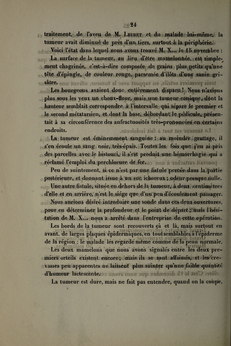 traitement, de l'aveu de M. Leuret et du malade lui-meme, la tumeur avait diminue de pres d’un tiers, surtout a la peripherie. Voici l’etat dans lequel nous avons trouve M. X... le 15 novembre : La surface de la tumeur, au lieu detre mamelonnee, est simple-^ ment chagrinee, c’est-a-dire composee de grains plus petits qu’une tete d’epingle, de Couleur rouge, parsemee d’ilots d’une sanie gri- luSfÄSfr an» irmllo eiKidmül ßf ssvb Jioqqfii ns fglblio «idimsnq arötl Les bourgeons avaient donc entierement disparu ! Nous n’avions plus sous les yeux un choux-fleur, mais une tumeur conique, dont la hauteur semblait correspondre ä l’intervalle qui separe le premier et ■ ■ • ■ - le second metatarsien, et dont la base, debordant le pedicule, presen- tait ä sa circonference des anfractuosites tres-prononeees ei> certains endroits. sSJnalobnr Jfßl ß JuoJ J89 ’inafnul ßJ La tumeur est eminemment sanguine: au moindre grattage, il s’en ecoule un sang noir, tres*epais. Toutes les fois que ren ai pris des parcelles avec le bistouri, il s’est produit une hemorrbagie qui a reclame l’emploi du perchlorure de fer.^j 9nu ß i9fbßj)ßi Jißnüoq Peu de suintement, si ce n’est par une fistule perceedans la partie posterieure, et donnant issue ä un suc ichoreux ; odeur presque nulle. Une autre fistule, situee en dehors de la tumeur, ä deux- centimetres d’elle et en arriere, n est le siege que d’un peu d’ecoulement passager. Nous aurions desire introduire une sonde dansces deux ou vertu res, pour en determiner la profondeur et le point de depart; mais l hesi- tation de M. X... nous a arrete dans l’entreprise de cette Operation. Les bords de la tumeur sont recouverts ca et lä, mais surtout easabmiliim §ß * » , ,► -au&aojteon-o'ioJnß sjjammp rnijsixl . avant, de larges plaques epidermiques, en toutsemblabiesa 1 epider en pidermiques, en toutsemblabies a 1 epiderme oiio/UßU) hfir/uJ , meme comme de la peau normale. de de la region : le malade les regarde Les deux mamelons que nous avons signales entre les deux pre- miers orteils existent encore; mais ils se sont afifaisses, et les cre- vasses peu apparentes ne laissent plus suinter qu une faibie quantite d’humeur lactescente. jo anovu grjori oup oidoisoob SI ol Jeo’D ,3'iob La tumeur est dure, mais ne fait pas entcndre, quand on la cotipe,