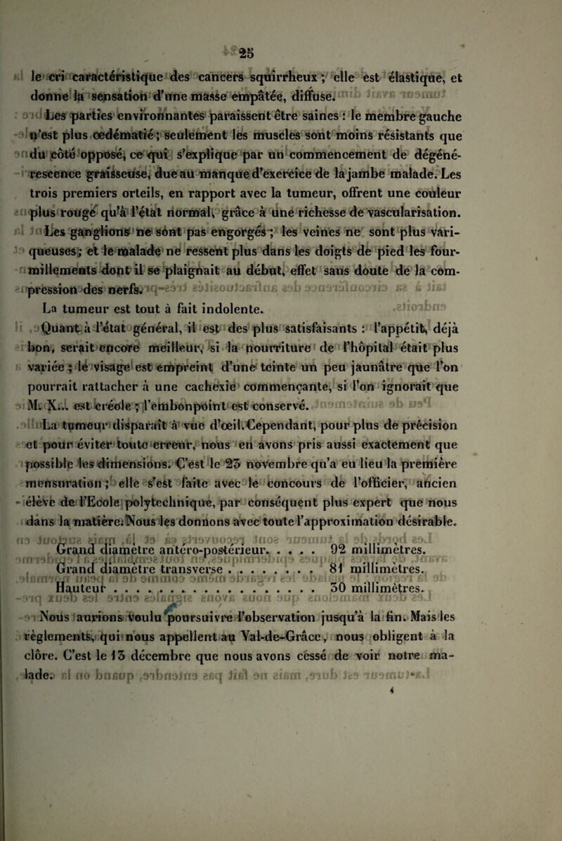 le cri caracteristique des cahcers squirrheux; eile est elastique, et donne la Sensation d’unemasse empätee, diffuse* Les parties environnantes paraissent etre saines : le membre gauche n’est plus oedematie; seulement les muscles sont moins resistants que ulu cote oppose, ce qui s’explique par un commencement de degene- rescence graisseuse, due au manque d’exercice de lajambe malade. Les trois premiers orteils, en rapport avec la tumeur, offrent une coüleur plus rouge qu’a Fetät normal gräce a une richesse de vascularisation. Les ganglions ne sont pas engorges; les veines ne sont plus vari- queuses; et le malade ne ressent plus dans les doigts de pied les four- millements dont il se plaignait au debut, effet sans doute de la com- ^npression des^ij^fiö^ci*'23'iJ aeJigouicißalnß asb oansiolnooib ßa k lißl La tumeur est tout ä fait indolente. •giio-xfcßp Quant a l’etat general, il est des plus satisfaisants : Fappetifc, deja bon, serait encore meilleur, si la nourriture de Fhopilal etait plus variee ; le visäge est empreint d’une teinte un peu jaunätre que Ton pourrait rattacher ä une cachexie commencante, si Ton ignorait que oiMßcfüd est creole ; l’embonpoint est conserve. JnofTiDJfiiog 9b ff9*I La tumeur disparait a vue d’oeil.Cependant, pour plus de precision et pour eviter tollte erreur, nous en avons pris aussi exactement que possible les dimensions. C’est le 25 novembre qu’a eu lieu la premiere mensuration; eile s’est faite avec le concours de l’officier, aricien - eleve de FEcole polytechnique, par consequent plus expert qüe nous dans la matiereiNous les donnons avec toute Fapproximation desirable. ns luotaoe eißffi fßl Js ib ßjiavuoopi Jnoe ausrnuJ. ßl ab.äbiqd aoJ Grand diametre antcro-posterjeur. .... 92 millimetres. orrmbtqs 1 ß^9idß1ö,me?ino} n9\g3opiari9Jjiq9 gsupßjq $Jü> jerßve Grand diametre transverse. 81 millimetres. ..Dlßfrrson Uii9c| ßl ab smaiüD smstn atrißuai g*3i ofoßißH! 91 : noijm ßi 90 Hauteur . . . * . . .. oO millimetres. -9iq XIIDi) 83i DlJflD 8Dißflgl8 8HOVß 2ÜOO 9£ip 8fl0iD£n&0t XliDD 89J Nous aurions Voulu poursuivre Fobservation jusqu’a la fin. Mais les reglements, qubnous appellent au Val-de-Gräce, nous obligent a la clore. C’est le 15 decembre que nous avons cesse de voir notre ma¬ lade.* nl no boßop tDibnoifi3 eßq Jißi 9ii aißcn fomb Jas