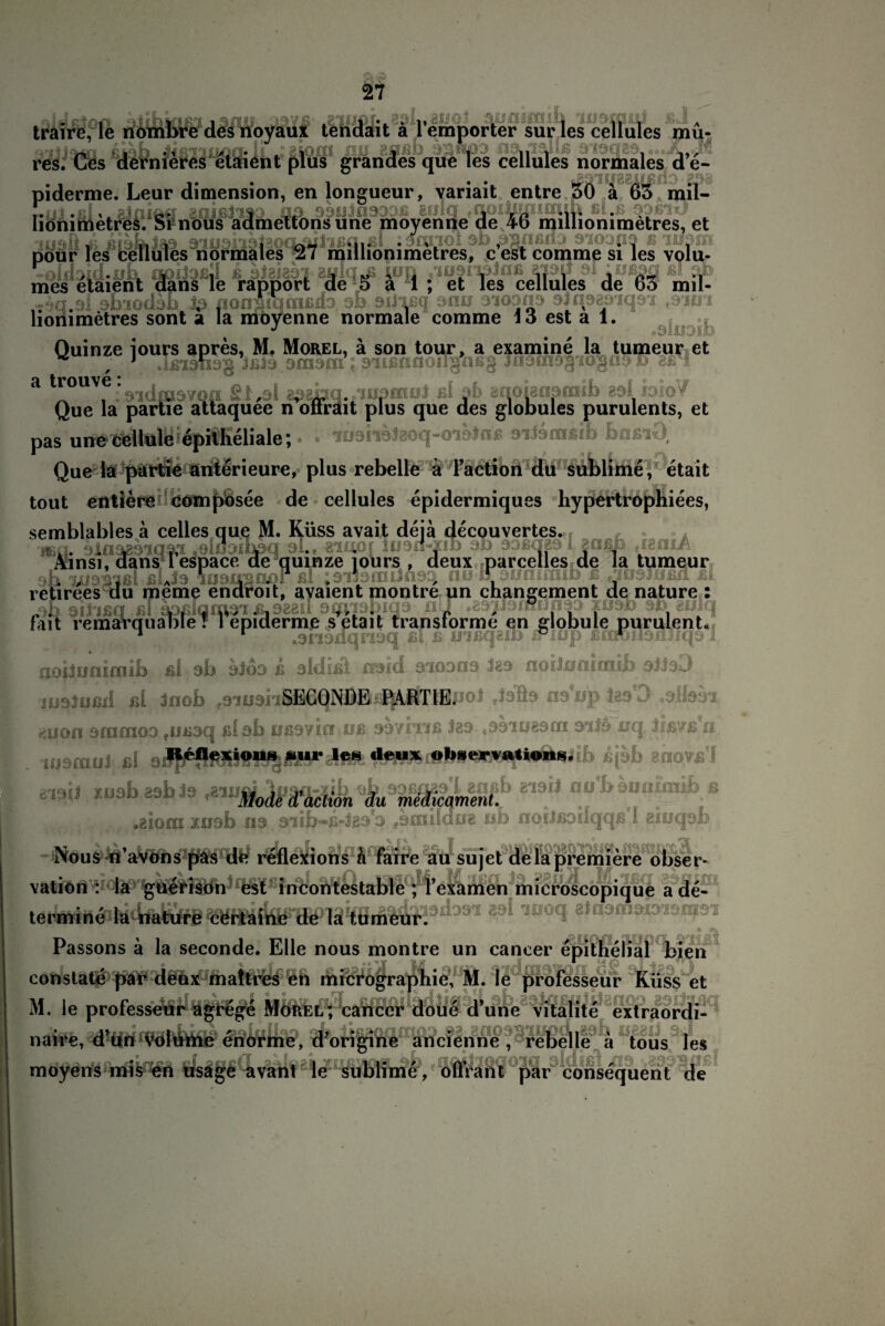 -,v V'.i 5* • p,y' << i ,r' j , i» . «« » A traire, le nömbre des noyaux tendait a 1 empörter surles cellules mu- 3iij3*n ßiab niJ aaßb 9l$wpa na.iallß 919329 ...X res. Ges dernieres etaient plus grandes que les cellules normales d e- •::« A. • . . 1 J 1 11 1 1 -.w nieres etaient plus grandes que les cellules normales d e- T9iq881lßil3 £?>i pour les olfhid.ii 1 ' .3- . ■ 1 -■ les normales mes etaient dans le rapport de 5 ä 1 ; et les cellules de 63 mil- nU nrlxon antrr afn^n^ <llnck3a'fn4'r Q'tit'i -4q 9i obiodsh iß nonsiqcnßdD 9b 9iJ*ißq snu 9iqon9 ajfioariqai ,910 lionimetres sont a la movenne normale comme io est a 1. mOyenne nunuaic tumuic jc» c3i a 1. J # , «91U9I& Quinze iours apres, M. Morel, ä son tour, a examine la tumeur et v J .lfilMl9g Jßl9 901901 ; 911ßflCI0II$hßg Jn9fn9§'I0gü9D 8ßH a tro v > 9idoi97Qfl[ apaiiq./iupinoi ßl ab enoiaoaiiiib aol idio/ Que la partie attaquee n oltrait plus que des globuies purulents, et pas uneeellnle epitheliale; • • iü9n9J8ö(j“0i9}nß siisfflßib bnßiO, Que la pärtie Rnterieure, plus rebelle ä l’action du sublime, etait tout entiereil com jpösee de cellules epidermiques hypertrophiees, semblables a celles que M. Küss avait deja decouvertes., .3 .3:'>.3v, , 3-'>- 'Y-. • 1 11 güßfc JgOiA Ainsi, dansTespace de quinze iours , deux parcelles de la tumeur di %u9^ßlßlAJ9 109^00? ßl ;9'il9nuJq9C| nü^awmmib ß f;iü9Jiißl_£i retirees du meme en jib ail ißq ßl 01t, avaient montre un changement de nature : '9b oü'ißq ßl spßiqm9'iß19^d 9qmbiQ9 p , fait remarquable! 1 epiderme s etait transtorme en globule purulent. 1 r o9n9dqn9q ßl ß inßqeib iPmp ßoroilonliqo 1 aoiiuntraib ßi ab aiöa k aldhä naid aioana Jea noiJunimib aiJaO juDlußd ßl Jnob ,3-1 u 9n§^£}NÖfiß^AJtri8JJo1 naup la9'0 .alias* -iuon stnraoD füß3cj ßlab ußsvici uß ss/iiiß 383 jSsiuasrn 9*3ai uq 3ßs”ß u. immui ßl ßjsb enoyßf mil xusbasbia .«* nu'ban«iii.ib^ aiorn xnsb ns 9iib-ß-Jg9 9 f9ffiildu8 uh noiJßDilqqßl eiuqob Nous n’avons pas de reflexions h faire au sujet de la premiere obser- vation : ia guerison est incontestable ; Texamen microscopique a de- termine la nature certaine de la tumeur91109'1 89‘ 'iüocl «W« . ,r; Passons ä la seconde. Elle nous montre un caneer epithelial bien constate par deux maftres en micrographie, M. le professeur Küss et M. le professdÄl^l^g^ e d’üüe ^talite extraordi-1 naire, d’un volume enorme, d’origine ancienne, rebelle a tous les moyens mis en usage avanl le sublime , 0(Trant par consequent de