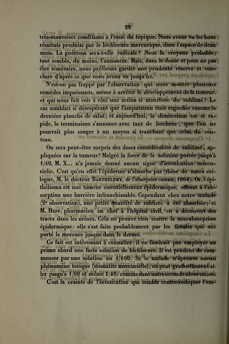 tres-mauvaises conditions ä Tessai du topique. Nous avons vu les bons resultats produits par le bichlorure mercurique, dans Tespace de deux mois. La guerison sera-t-elle radicale? Nous la croyons probable; tout semble, du moins, Tannoncer. Mais, dans le doute et pour ne pas r/I ab etre temeraire, nous preferöns garder une prudente reserve et con- clure d’apres ce que nous avons vu jusqu’ici. N’est-on pas frappe par I observation qui nous montre plusieurs remedes impuissants, meme ä arreter le developpement de la tumeur, et qui nous fait voir ä cote une action si manifeste du sublime? Le cas semblait si desesperant que famputation etait regardee comme la derniere planche de salut ; et aujourd’hui, la diminution est si ra¬ pide, la terminaison s’annonce avec tant de bonheurV que Tob ne pourrait plus songer ä un moyen si trartchant que celtii du cou- teau# 03 äs Jn37U3q all — .asw^mib On sera peut-etre surpris des doses cönsiderables de sublime, ap- pliquees sur la tumeur? Malgre la force de la solution portee jusqu’ä 1/40, M. X... n’a jamais donne aucun signe d’iri toxica tion mercu- j aj rjjtiivtinft (| r I * 'ft f- rielie. C’est qu’en effet Fepiderme n’absorbe pas (these de notre col- legue, M. le docteur BartiiElemy, de Cabsorption cutanee, 1864). Or, l’epi- thelioma est une tumeur essentiellement epidermique, ofirant a l’ab- sorption une barriere infranchissable. Cependant chez notre malade (2e observation), une petite quantite de sublime a ete absorbee; et M. Hepp, pharmacien en chef a fhöpital civil, en a decouvert des traces dans les urines. Cela ne prouve rien contre la non-absorption epidermique: eile s’est faite probablement par les fistules°qui ont porte le mercure jusque dans le derme. Ce fait est interessant ä connaitrer il ne faudrait pas femployer au prime abord une forte solution de bichlorure. II est prüdent de com- mencer par une solution au 1/100. Si le malade n’eprouve aucun phenomene toxique (stomatite mercurielle) , onpeut graduellement al¬ ler jusqu’ä 1/60 et meme 1/40, comme dans notre seconde observation. C’est la crainte de rinloxicätion qui semble contre-indiquer fern-